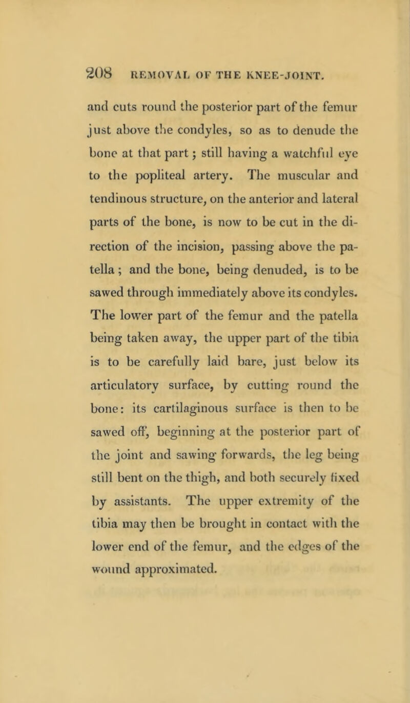 and cuts round the posterior part of the femur just above the condyles, so as to denude the bone at that part; still having a watchful eye to the popliteal artery. The muscular and tendinous structure, on the anterior and lateral parts of the bone, is now to be cut in the di- rection of the incision, passing above the pa- tella ; and the bone, being denuded, is to be sawed through immediately above its condyles. The lower part of the femur and the patella being taken away, the upper part of the tibia is to be carefully laid bare, just below its articulatory surface, by cutting round the bone: its cartilaginous surface is then to be sawed off, beginning at the posterior part of the joint and sawing forwards, the leg being still bent on the thigh, and both securely fixed by assistants. The upper extremity of the tibia may then be brought in contact with the lower end of the femur, and the edges of the wound approximated.
