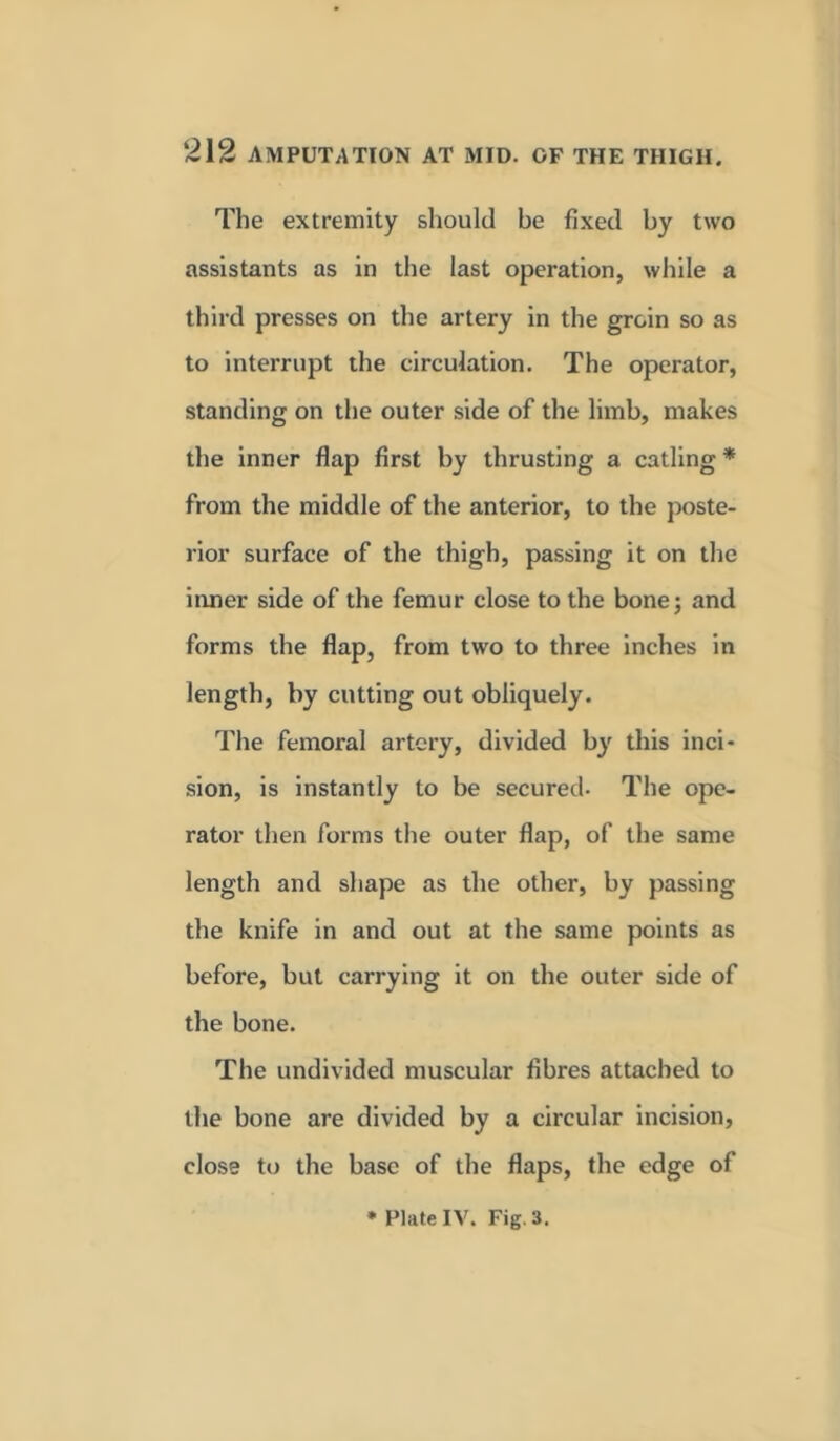 The extremity should be fixed by two assistants as in the last operation, while a third presses on the artery in the groin so as to interrupt the circulation. The operator, standing on the outer side of the limb, makes the inner flap first by thrusting a catling * from the middle of the anterior, to the poste- rior surface of the thigh, passing it on the inner side of the femur close to the bone; and forms the flap, from two to three inches in length, by cutting out obliquely. The femoral artery, divided by this inci- sion, is instantly to be secured- The ope- rator then forms the outer flap, of the same length and shape as the other, by passing the knife in and out at the same points as before, but carrying it on the outer side of the bone. The undivided muscular fibres attached to the bone are divided by a circular incision, close to the base of the flaps, the edge of * Plate IV. Fig. 3.