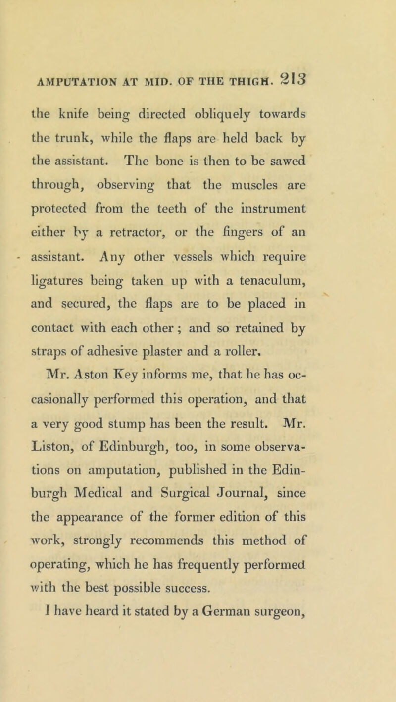 the knife being directed obliquely towards the trunk, while the flaps are held back by the assistant. The bone is then to be sawed through, observing that the muscles are protected from the teeth of the instrument either by a retractor, or the fingers of an - assistant. Any other vessels which require ligatures being taken up with a tenaculum, and secured, the flaps are to be placed in contact with each other; and so retained by straps of adhesive plaster and a roller. Mr. Aston Key informs me, that he has oc- casionally performed this operation, and that a very good stump has been the result. Mr. Liston, of Edinburgh, too, in some observa- tions on amputation, published in the Edin- burgh Medical and Surgical Journal, since the appearance of the former edition of this work, strongly recommends this method of operating, which he has frequently performed with the best possible success. 1 have heard it stated by a German surgeon,