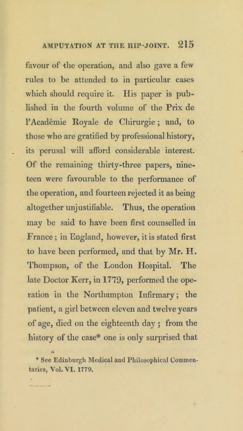 favour of the operation, and also gave a few rules to be attended to in particular cases which should require it. His paper is pub- lished in the fourth volume of the Prix de FAcademie Royale de Chirurgie; and, to those who are gratified by professional history, its perusal will afford considerable interest. Of the remaining thirty-three papers, nine- teen were favourable to the performance of the operation, and fourteen rejected it as being altogether unjustifiable. Thus, the operation may be said to have been first counselled in France; in England, however, it is stated first to have been performed, and that by Mr. H. Thompson, of the London Hospital. The late Doctor Kerr, in 1779, performed the ope- ration in the Northampton Infirmary; the patient, a girl between eleven and twelve years of age, died on the eighteenth day ; from the history of the case* one is only surprised that &» * See Edinburgli Medical and Philosophical Commen- taries, Vol. VI. 1779.