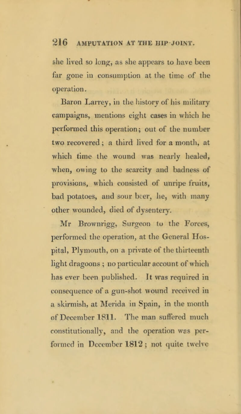 she lived so long, as she appears to have been far gone in consumption at the time of the operation. Baron Larrey, in the history of his military campaigns, mentions eight cases in which he performed this operation; out of the number two recovered ; a third lived for a month, at which time the wound was nearly healed, when, owing to the scarcity and badness of provisions, which consisted of unripe fruits, bad potatoes, and sour beer, he, with many other wounded, died of dysentery. Mr Brownrigg, Surgeon to the Forces, performed the operation, at the General Hos- pital, Plymouth, on a private of the thirteenth light dragoons ; no particular account of which has ever been published. It was required in consequence of a gun-shot wound received in a skirmish, at Merida in Spain, in the month of December 1811. The man suffered much constitutionally, and the operation was per- formed in December 1812; not quite twelve