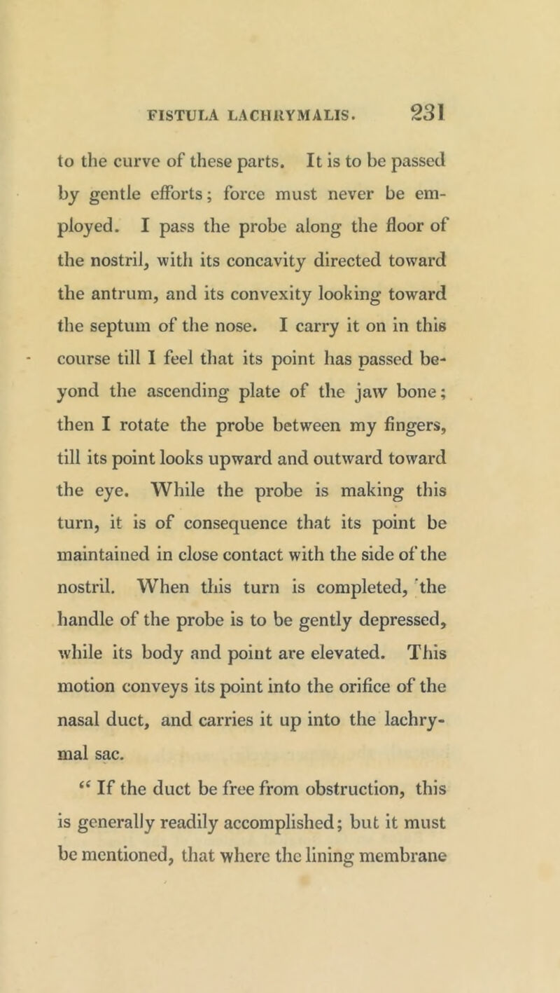 to the curve of these parts. It is to be passed by gentle efforts; force must never be em- ployed. I pass the probe along the floor of the nostril, with its concavity directed toward the antrum, and its convexity looking toward the septum of the nose. I carry it on in this course till I feel that its point has passed be- yond the ascending plate of the jaw bone; then I rotate the probe between my fingers, till its point looks upward and outward toward the eye. While the probe is making this turn, it is of consequence that its point be maintained in close contact with the side of the nostril. When this turn is completed, the handle of the probe is to be gently depressed, while its body and point are elevated. This motion conveys its point into the orifice of the nasal duct, and carries it up into the lachry- mal sac. <e If the duct be free from obstruction, this is generally readily accomplished; but it must be mentioned, that where the lining membrane