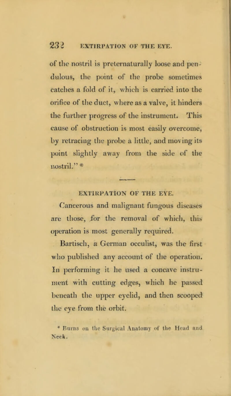 of the nostril is preternaturally loose and pen- dulous, the point of the probe sometimes catches a fold of it, which is carried into the orifice of the duct, where as a valve, it hinders the further progress of the instrument. This cause of obstruction is most easily overcome, by retracing the probe a little, and moving its point slightly away from the side of the nostril.” * EXTIRPATION OF THE EYE. Cancerous and malignant fungous diseases are those, for the removal of which, this operation is most generally required. Bartisch, a German occulist, was the first who published any account of the operation. In performing it he used a concave instru- ment with cutting edges, which he passed beneath the upper eyelid, and then scooped the eye from the orbit. * Ruins on the Surgical Anatomy of the Head and Neck.