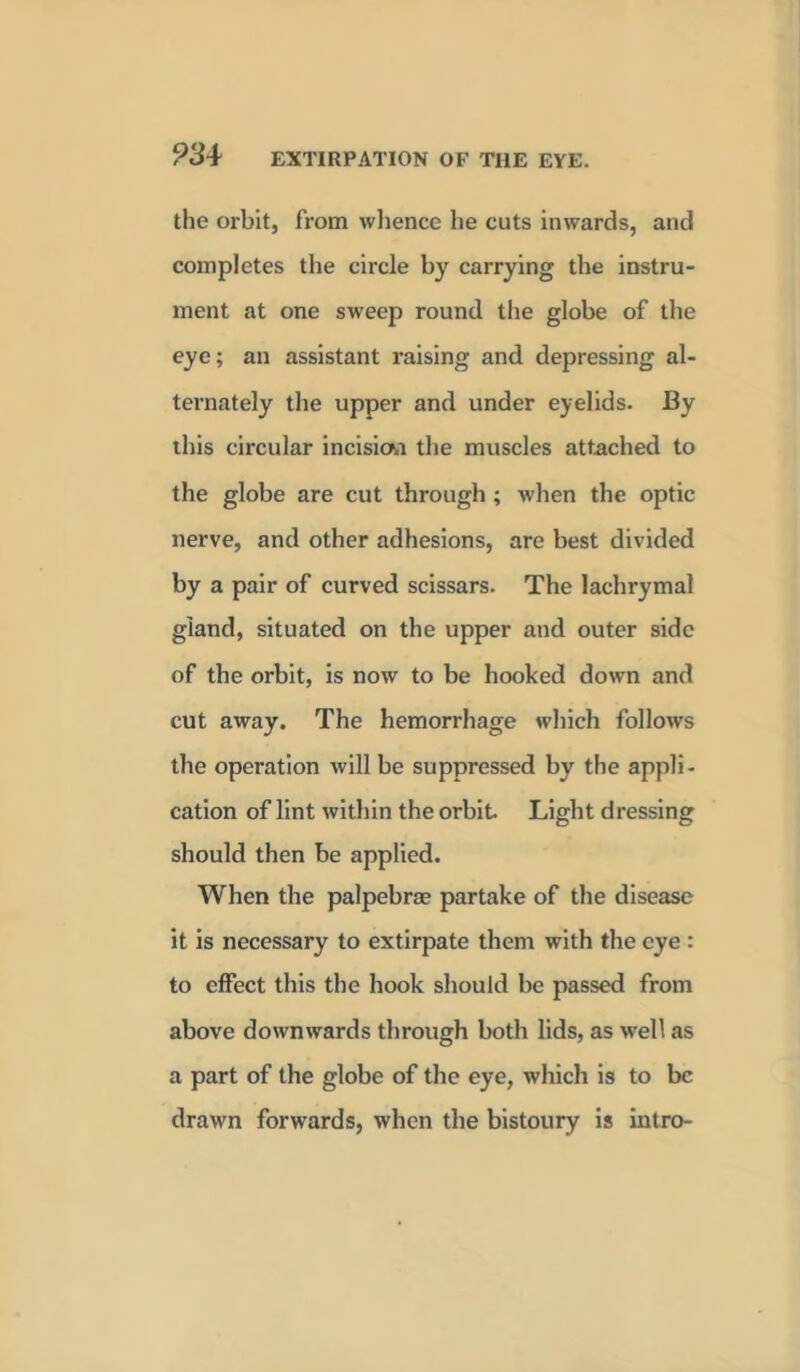 the orbit, from whence he cuts inwards, and completes the circle by carrying the instru- ment at one sweep round the globe of the eye; an assistant raising and depressing al- ternately the upper and under eyelids. By this circular incision the muscles attached to the globe are cut through ; when the optic nerve, and other adhesions, are best divided by a pair of curved scissars. The lachrymal gland, situated on the upper and outer side of the orbit, is now to be hooked down and cut away. The hemorrhage which follows the operation will be suppressed by the appli- cation of lint within the orbit Light dressing should then be applied. When the palpebrae partake of the disease it is necessary to extirpate them with the eye : to effect this the hook should be passed from above downwards through both lids, as well as a part of the globe of the eye, which is to be drawn forwards, when the bistoury is intro-