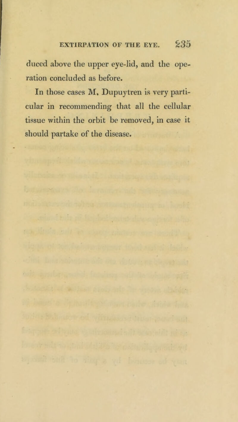 duced above the upper eye-lid, and the ope- ration concluded as before. In those cases M, Dupuytren is very parti- cular in recommending that all the cellular tissue within the orbit be removed, in case it should partake of the disease.