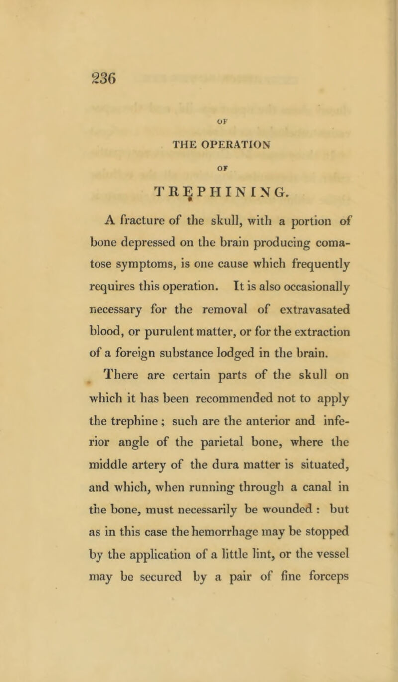 or THE OPERATION or TREPHINING. A fracture of the skull, with a portion of bone depressed on the brain producing coma- tose symptoms, is one cause which frequently requires this operation. It is also occasionally necessary for the removal of extravasated blood, or purulent matter, or for the extraction of a foreign substance lodged in the brain. There are certain parts of the skull on which it has been recommended not to apply the trephine; such are the anterior and infe- rior angle of the parietal bone, where the middle artery of the dura matter is situated, and which, when running through a canal in the bone, must necessarily be wounded : but as in this case the hemorrhage may be stopped by the application of a little lint, or the vessel may be secured by a pair of fine forceps
