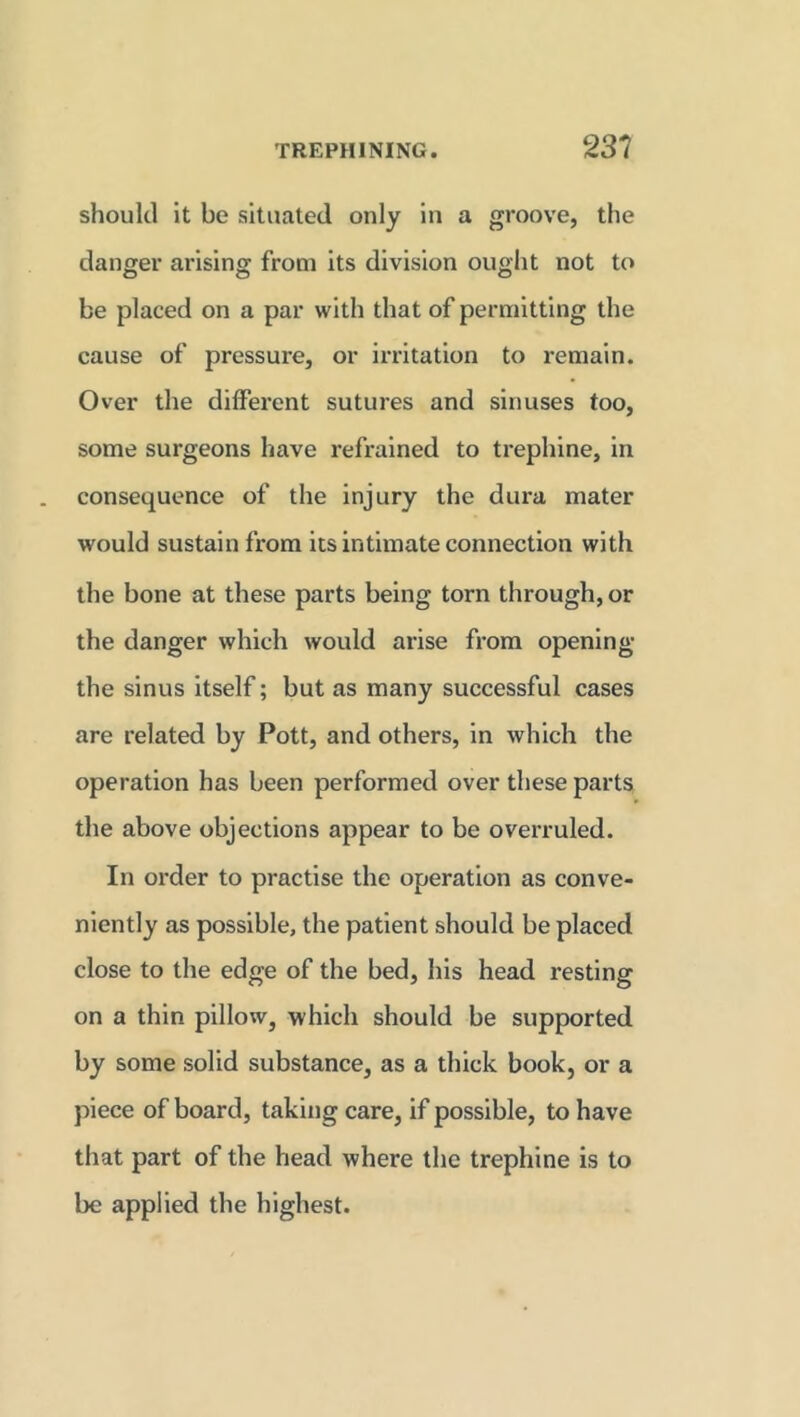 should it be situated only in a groove, the danger arising from its division ought not to be placed on a par with that of permitting the cause of pressure, or irritation to remain. Over the different sutures and sinuses too, some surgeons have refrained to trephine, in consequence of the injury the dura mater would sustain from its intimate connection with the bone at these parts being torn through, or the danger which would arise from opening the sinus itself; but as many successful cases are related by Pott, and others, in which the operation has been performed over these parts the above objections appear to be overruled. In order to practise the operation as conve- niently as possible, the patient should be placed close to the edge of the bed, his head resting on a thin pillow, which should be supported by some solid substance, as a thick book, or a piece of board, taking care, if possible, to have that part of the head where the trephine is to be applied the highest.