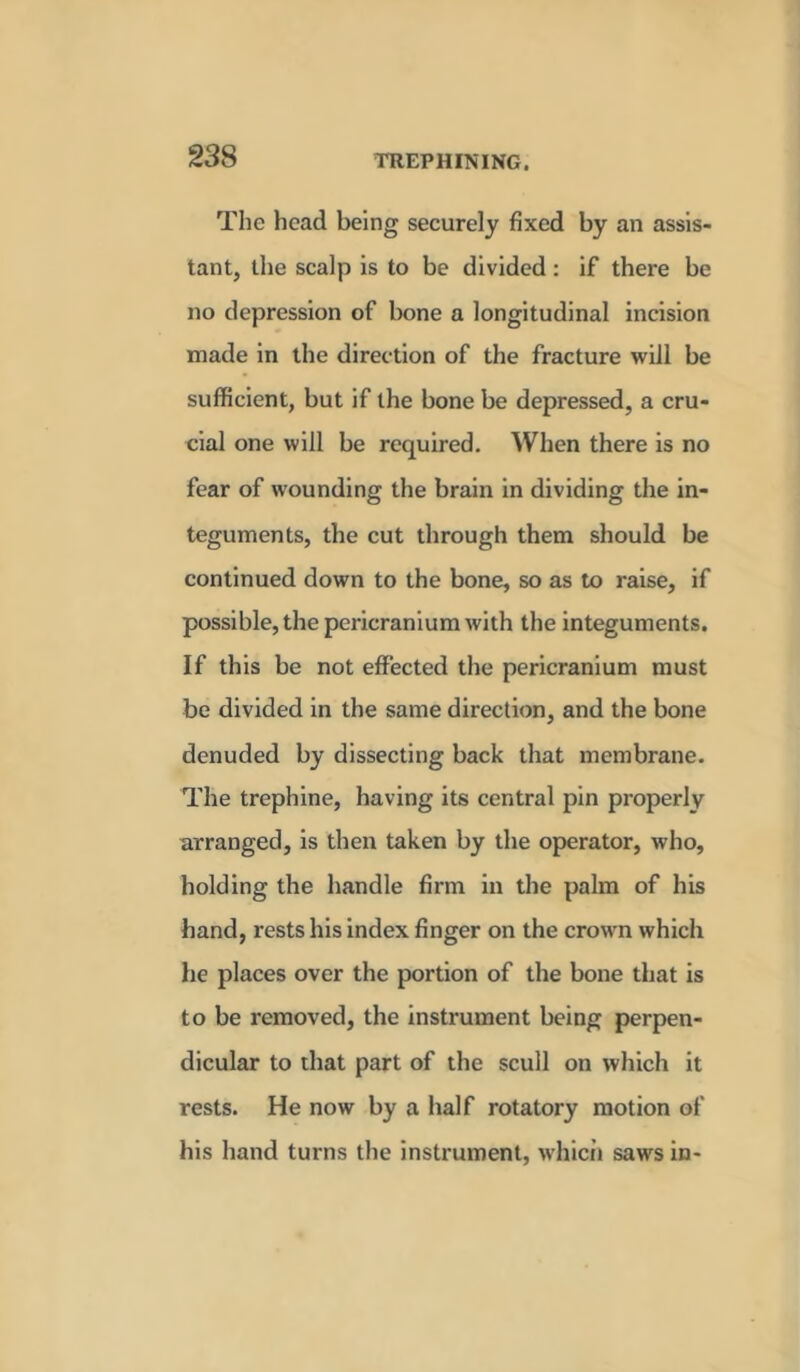 The head being securely fixed by an assis- tant, the scalp is to be divided: if there be no depression of bone a longitudinal incision made in the direc tion of the fracture will be sufficient, but if the bone be depressed, a cru- cial one will be required. When there is no fear of wounding the brain in dividing the in- teguments, the cut through them should be continued down to the bone, so as to raise, if possible, the pericranium with the integuments. If this be not effected the pericranium must be divided in the same direction, and the bone denuded by dissecting back that membrane. The trephine, having its central pin properly arranged, is then taken by the operator, who, holding the handle firm in the palm of his hand, rests his index finger on the crown which he places over the portion of the bone that is to be removed, the instrument being perpen- dicular to that part of the scull on which it rests. He now by a half rotatory motion of his hand turns the instrument, which saws in-