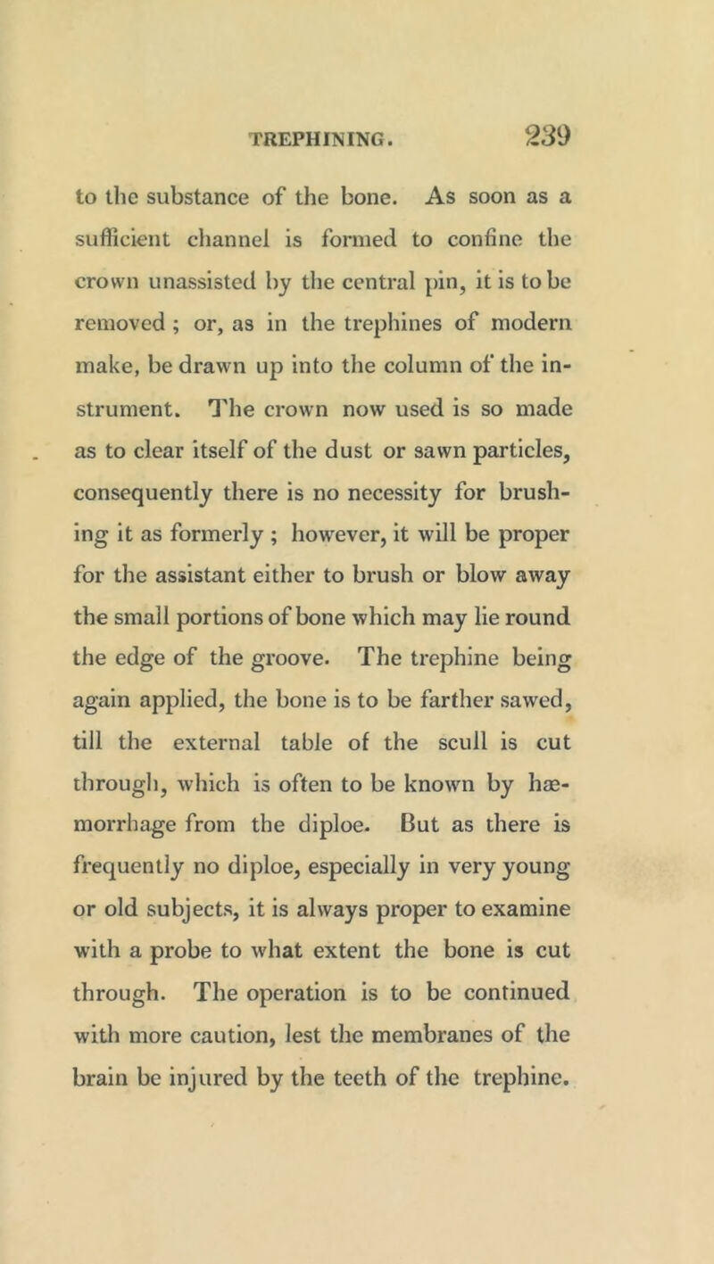 to the substance of the bone. As soon as a sufficient channel is formed to confine the crown unassisted by the central pin, it is to be removed ; or, as in the trephines of modern make, be drawn up into the column of the in- strument. The crown now used is so made as to clear itself of the dust or sawn particles, consequently there is no necessity for brush- ing it as formerly ; however, it will be proper for the assistant either to brush or blow away the small portions of bone which may lie round the edge of the groove. The trephine being again applied, the bone is to be farther sawed, till the external table of the scull is cut through, which is often to be known by hae- morrhage from the diploe. But as there is frequently no diploe, especially in very young or old subjects, it is always proper to examine with a probe to what extent the bone is cut through. The operation is to be continued with more caution, lest the membranes of the brain be injured by the teeth of the trephine.