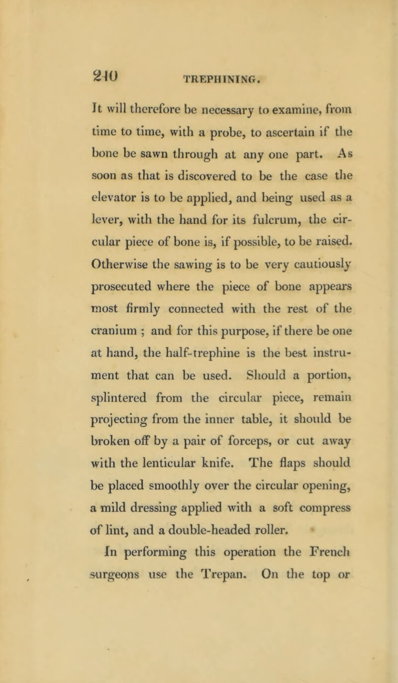 It will therefore be necessary to examine, from time to time, with a probe, to ascertain if the bone be sawn through at any one part. As soon as that is discovered to be the case the elevator is to be applied, and l)eing' used as a lever, with the hand for its fulcrum, the cir- cular piece of bone is, if possible, to be raised. Otherwise the sawing is to be very cautiously prosecuted where the piece of bone appears most firmly connected with the rest of the cranium ; and for this purpose, if there be one at hand, the half-trephine is the best instru- ment that can be used. Should a portion, splintered from the circular piece, remain projecting from the inner table, it should be broken off by a pair of forceps, or cut away with the lenticular knife. The flaps should be placed smoothly over the circular opening, a mild dressing applied with a soft compress of lint, and a double-headed roller. In performing this operation the French surgeons use the Trepan. On the top or