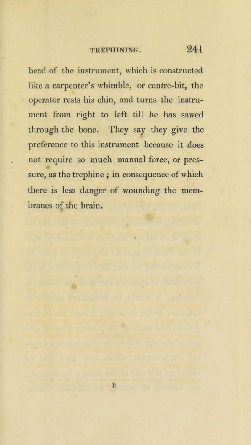 head of the instrument, which is constructed like a carpenter’s whimble, or centre-bit, the operator rests his chin, and turns the instru- ment from right to left till he has sawed through the bone. They say they give the preference to this instrument because it does not require so much manual force, or pres- sure, as the trephine ; in consequence of which there is less danger of wounding the mem- branes of the brain.