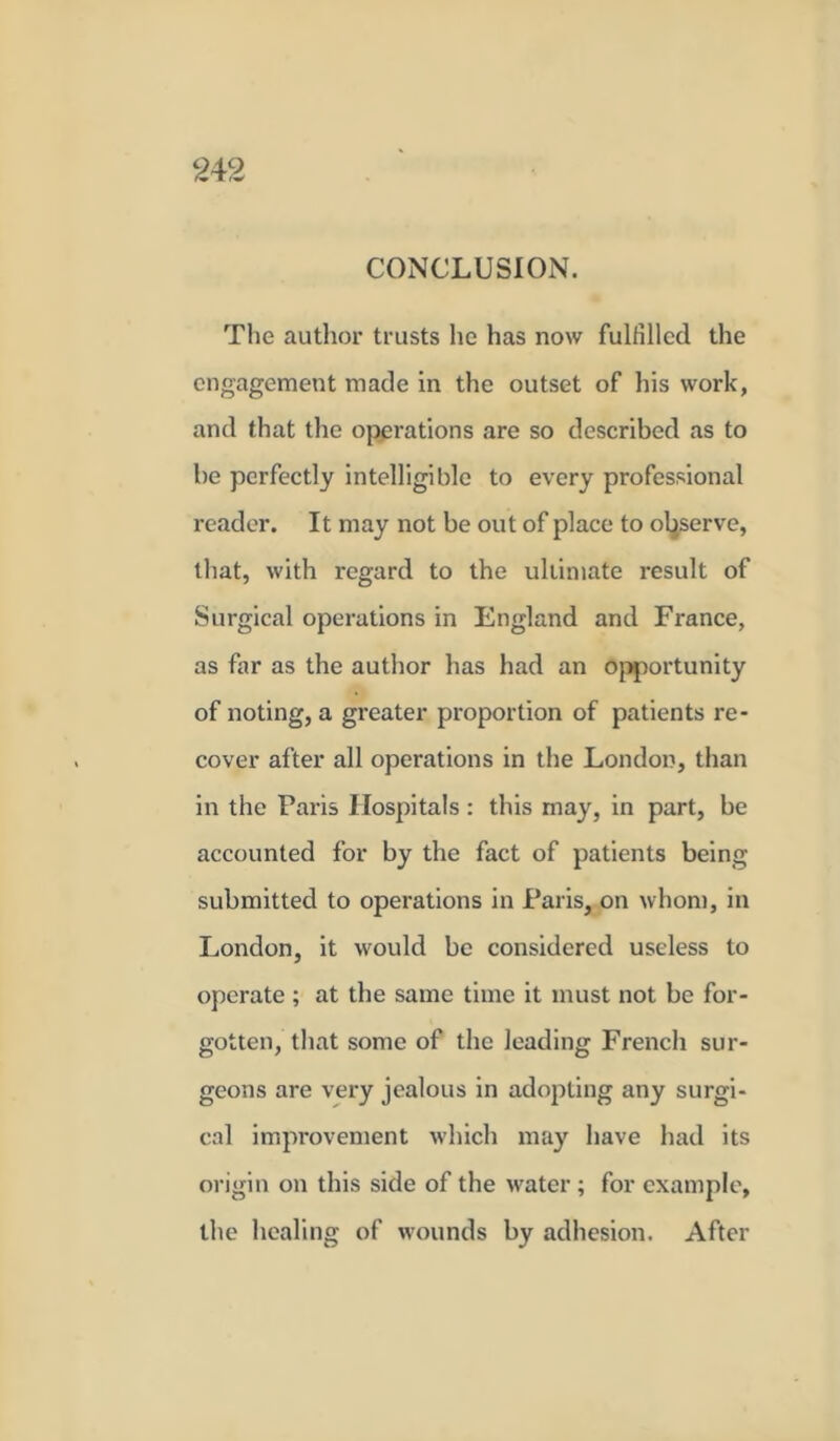 CONCLUSION. The author trusts he has now fulfilled the engagement made in the outset of his work, and that the operations are so described as to be perfectly intelligible to every professional reader. It may not be out of place to observe, that, with regard to the ultimate result of Surgical operations in England and France, as far as the author has had an opportunity of noting, a greater proportion of patients re- cover after all operations in the London, than in the Paris Hospitals : this may, in part, be accounted for by the fact of patients being submitted to operations in Paris, on whom, in London, it would be considered useless to operate ; at the same time it must not be for- gotten, that some of the leading French sur- geons are very jealous in adopting any surgi- cal improvement which may have had its origin on this side of the water ; for example, the healing of wounds by adhesion. After
