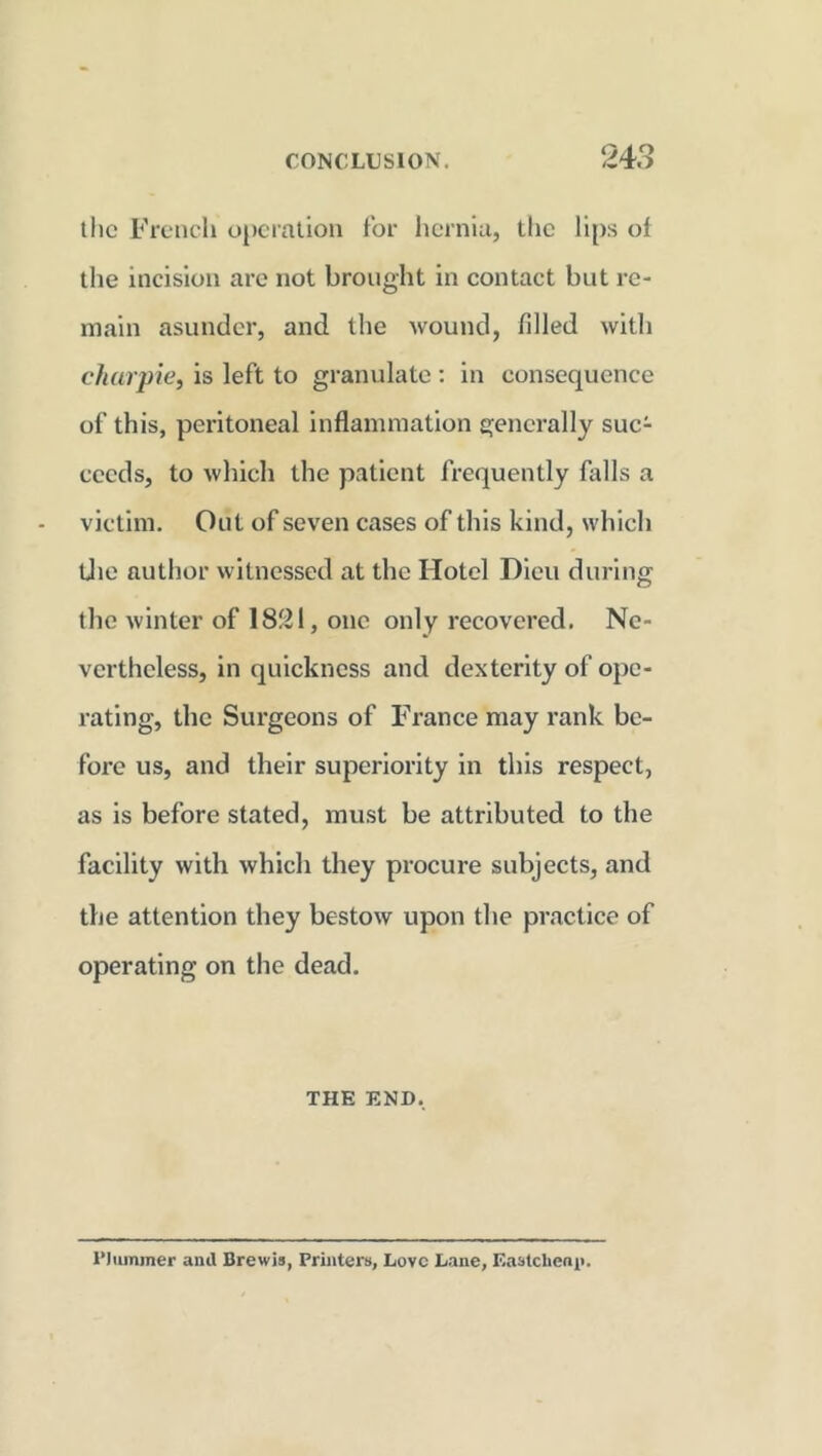 the French operation for hernia, the lips of the incision are not brought in contact but re- main asunder, and the wound, filled with char pie, is left to granulate : in consequence of this, peritoneal inflammation generally suc- ceeds, to which the patient frequently falls a victim. Out of seven cases of this kind, which the author witnessed at the Hotel Dieu during the winter of 1821, one only recovered. Ne- vertheless, in quickness and dexterity of ope- rating, the Surgeons of France may rank be- fore us, and their superiority in this respect, as is before stated, must be attributed to the facility with which they procure subjects, and the attention they bestow upon the practice of operating on the dead. THE END. Plummer anil Brewis, Printers, Love Lane, Eastclieni>.