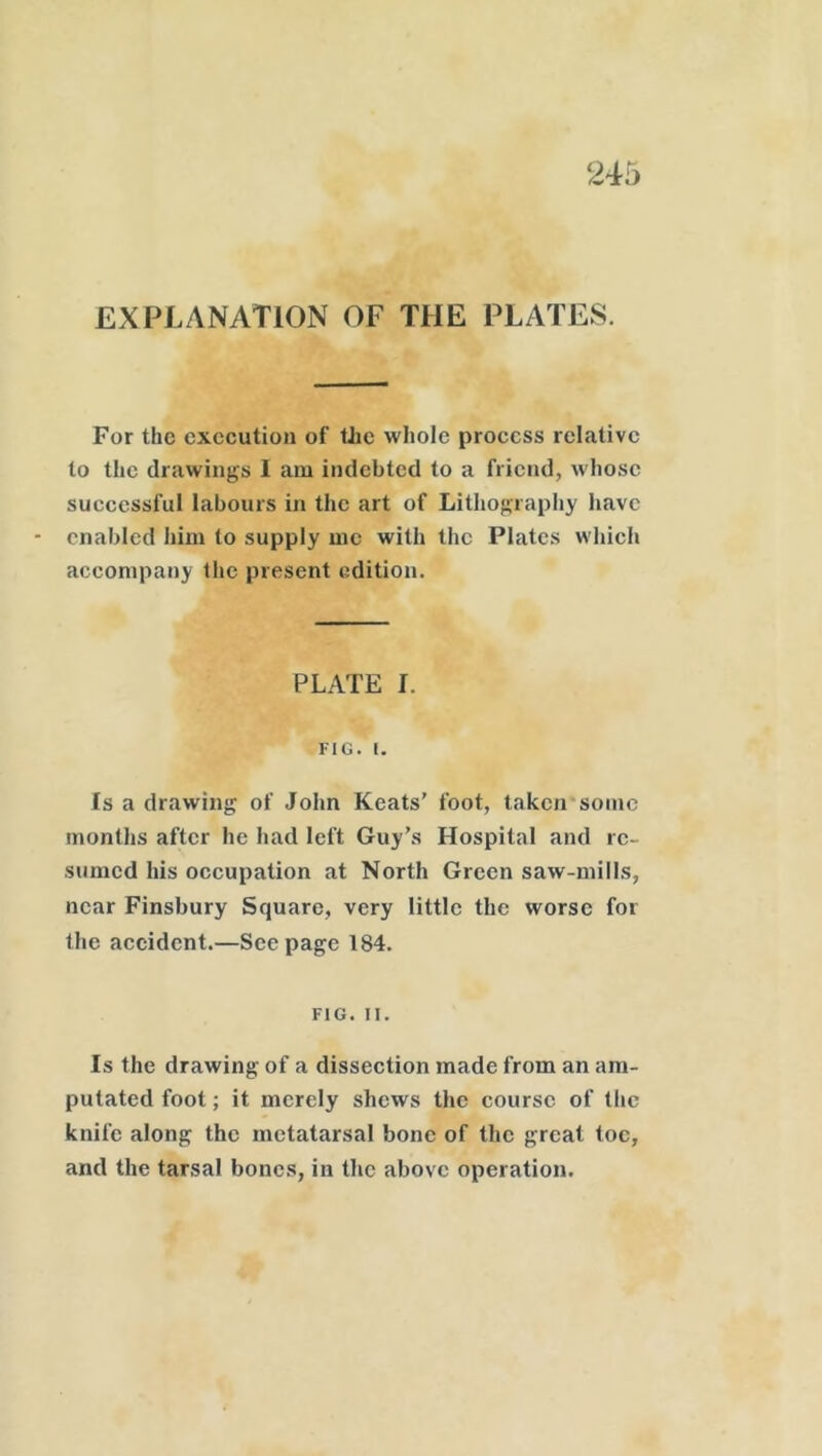 245 EXPLANATION OF THE PLATES. For the execution of the whole process relative to the drawings I am indebted to a friend, whose successful labours in the art of Lithography have enabled him to supply me with the Plates which accompany the present edition. PLATE I. FIG. I. Is a drawing of John Keats’ foot, taken some months after he had left Guy’s Hospital and re- sumed his occupation at North Green saw-mills, near Finsbury Square, very little the worse for the accident.—Seepage 184. FIG. II. Is the drawing of a dissection made from an am- putated foot; it merely shews the course of the knife along the metatarsal bone of the great toe, and the tarsal bones, in the above operation.