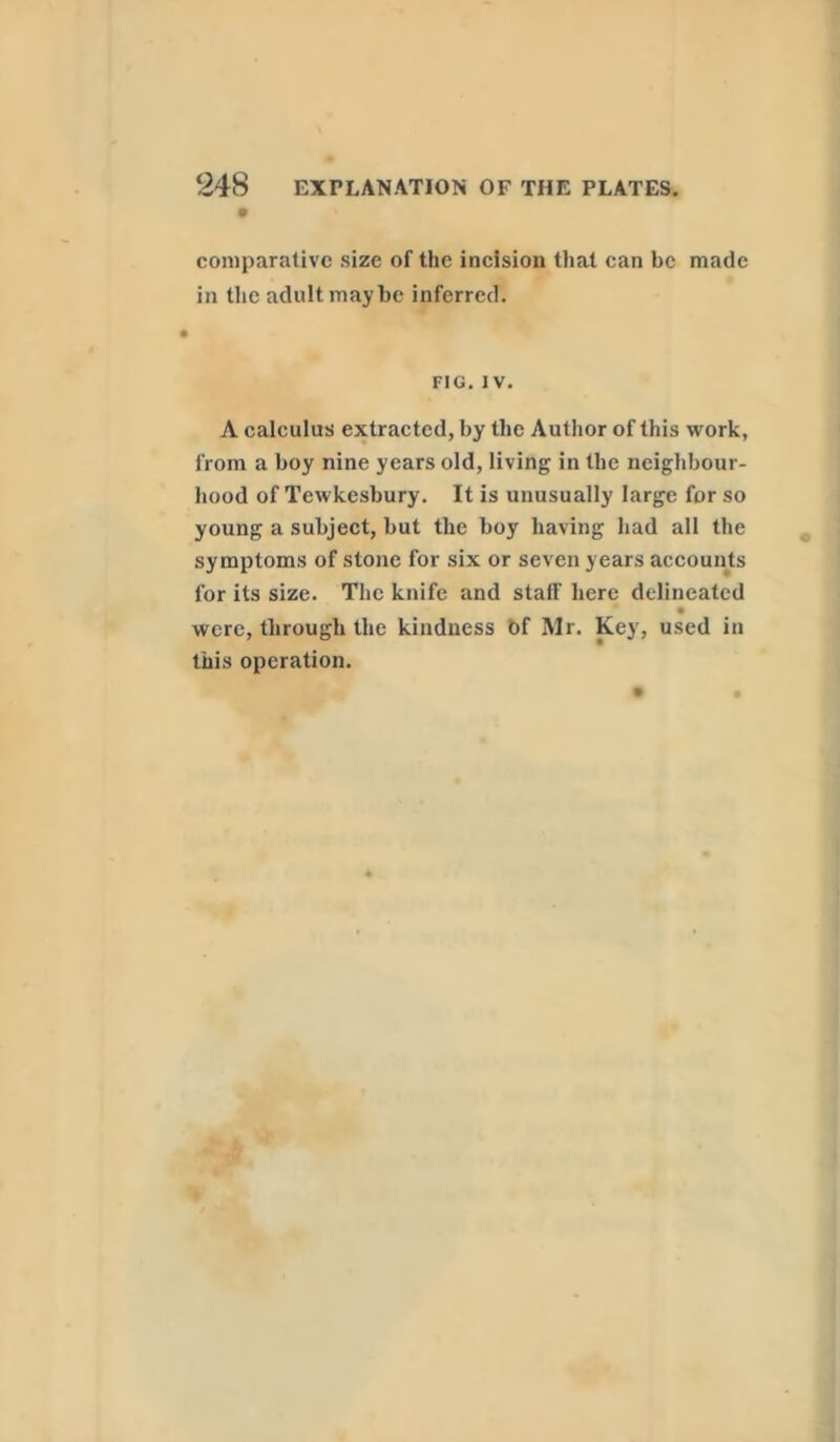 comparative size of the incision that can be made in the adult maybe inferred. FIG. IV. A calculus extracted, by the Author of this work, from a boy nine years old, living in the neighbour- hood of Tewkesbury. It is unusually large for so young a subject, but the boy having had all the symptoms of stone for six or seven years accounts for its size. The knife and staff here delineated were, through the kindness Of Mr. Key, used in this operation.
