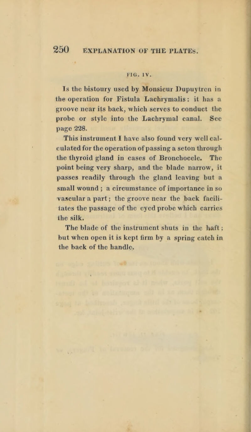 FIG. IV. Is the bistoury used by Monsieur Dupuytrcn in the operation for Fistula Lachrymalis: it has a groove near its back, which serves to conduct the probe or style into the Lachrymal canal. Sec page 228. This instrument I have also found very well cal- culated for the operation of passing a seton through the thyroid gland in cases of Bronchocele. The point being very sharp, and the blade narrow, it passes readily through the gland leaving but a small wound ; a circumstance of importance in so vascular a part; the groove near the back facili- tates the passage of the eyed probe which carries the silk. The blade of the instrument shuts in the haft; but when open it is kept firm by a spring catch in the back of the handle.