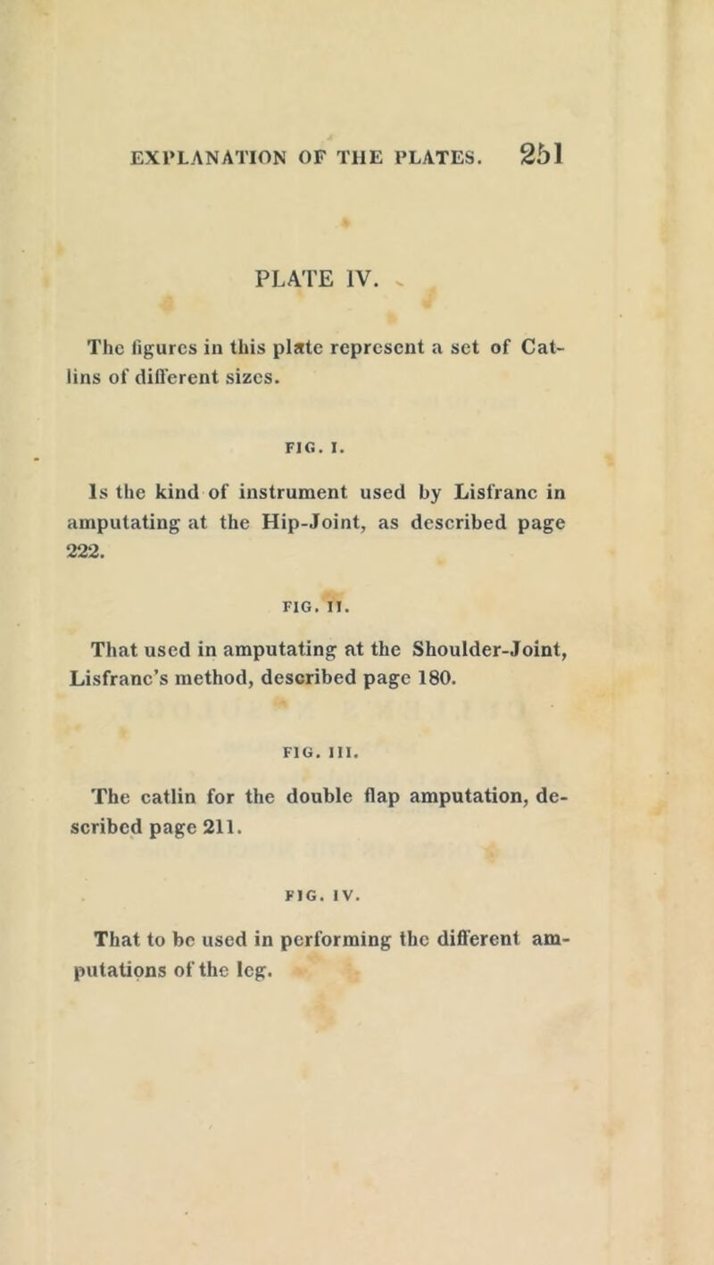 PLATE IV. . The figures in this plate represent a set of Cat- lins of different sizes. FIG. i. Is the kind of instrument used by Lisfranc in amputating at the Hip-Joint, as described page 222. FIG. IT. That used in amputating at the Shoulder-Joint, Lisfranc’s method, described page 180. FIG. III. The catlin for the double flap amputation, de scribed page 211. FIG. IV. That to be used in performing the different am putations of the leg.