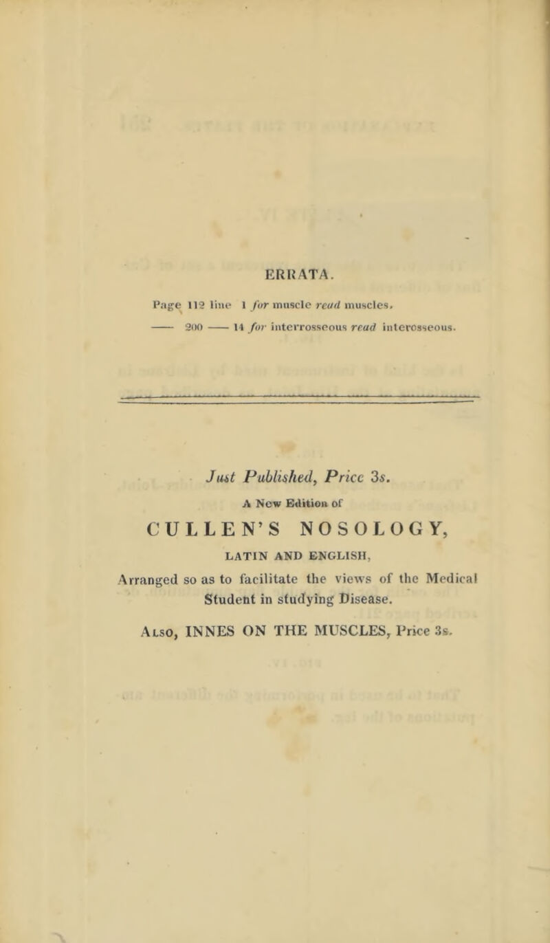 ERRATA. Page 112 line l far muscle read muscles. 200 14 for intcrrosseous read interosseous. J tut Published, Price 3s. A New Edition of CULLEN’S NOSOLOGY, LATIN AND ENGLISH, Arranged so as to facilitate the views of the Medical Student in studying Disease. Also, INNES ON THE MUSCLES, Price 3s.