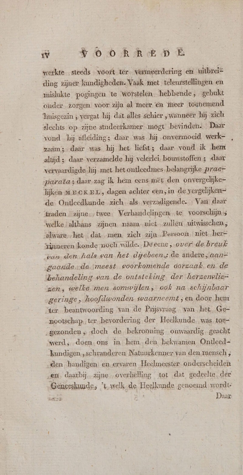 werkte stecds vóort tér vermeerdering en vidisdis ding zijner kundigheden. Vaak met teleurstellingen en mislukte pogingen te worstelen hebbende, gebukt onder zorgen voor zijn al meer €n meer toenemend ‘huisgezin , vergat hij dat alles schier , Wanneer hij zich slechts op zijne studeerkamer. mogt bevinden. Daar vond hij afleiding; daar was hij onvermoeid werke zaam; daar was hij het liefst; daar vond ik hem altijd; daar verzamelde hij velerlei. bouwstoffen ; „daar vervaardig de hij met het ontleedmes. belangrijke prae- parata ; ‚daar. zag ik hem eens.mët den onvergelike- lijken MECKEL, dag gen achter een;in de vergelijken de Ontleedkunde zich als verzadigende. Van daar traden. zijne, twee Verhandelingen ie voorschijn welke ‘althans zijnen. naam. mici. zullen, uitwisschen ; -alware..het | dat... men. zich zijn Persoon. niet. her-. 3jnneren konde zoch wilde. De eene „overde breuk van den hals ean het dijebeens de andere ;aan= gaarde, de. meest voorkomende dorzaak en de behandeling van de ontsteking der herzerwlie= meh, welke men somwijlen; ook na schijnbaar geringe, hoofdwonden waarneemt ; en door hem “ter beantwoording van de Prijsvraag van het, Ge- nootschap., ter bevordering der Heelkunde. was toe- „gezonden „ doch de bekrooning . onwaardig. geacht werd, doen.ons in hemden bekwamen Ontleed- kundigen „schranderen Natuurkenner van den raensch ; „den handigen: en. ervaren Heelmeester onderscheiden „en. daarbij, zijne; overhelling tot dat gedeelte, der „Geneeskunde, t. welkde Heelkunde genoemd: wordt