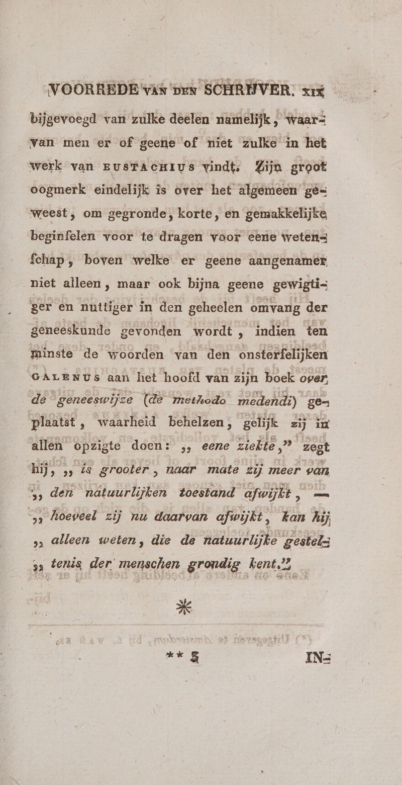 bijgevoegd van zulke deelen namelijk , waar= van men er of geene of miet zulke in het werk van EUSTACHIUS Vindt: Lijn groot oogmerk eindelijk is over het algemeen gé- weest, om gegronde, korte, en gemakkelijke begitifelén voor te dragen voor eene wetens fchap, boven welke er geene aangenamer niet alleen , maar ook bijna gene gewigti- ger en nuttiger in den geheelen omvang der geneeskunde gevonden wordt, , indien ten minste de woorden van den onsterfelijken GALENUS aan het hoofd van zijn boek over, de geneeswijze (de methodo medendi): ge- plaatst ; ‘waarheid asks gelijk zij iu allen opzigte doen: ,, eene Tells Den zegt hijs; , is grooter , naar mate zij meer van 5, den natuurlijken Zoestand afwijkt , „es 5 hoeveel zij nu daarvan afwijkt, kan hij » alleen weten, die de Raas gestels x tenis der menschen grondig kent? _ ** 5 | IN-