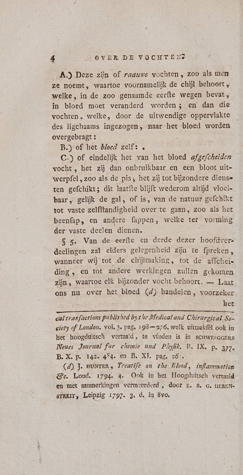 A.) Deze zijn of raauwe vochten, zoo als men ze noemt, waartoe voornamelijk de chijl behoort , welke, in de zoo genaamde eeríte wegen bevat; in bloed moet veranderd worden; en dan die vochten. welke, door de uitwendige oppervlakte des ligchaams ingezogen, naar het bloed worden overgebragt : B.) of het bloed zelf: , C.) of eindelijk het van het bloed afge/cheidem vocht , het zij dan onbruikbaar en een bloot uit- werpfel „zoo als de pis; het zij tot bijzondere diense ten gefchikt; dit laatíte blijft wederom altijd vloci- baar „ geljk de gal, of is, van de natuur gefchikt tot vaste zelfftandigheid over te gaan, zoo als het beenfap, en andere fappen, welke ter vorming der vaste deelen dienen. . .$ 5. Van de eerfte en derde dezer hoofdver- deelingen zat elders gelegenheid zijn te fpreken, wanneer wij tot de chijlmaking, tot de affchei- ding , en tot andere werkingen zullen gekomen zin, waartoe elk bijzonder vocht behoort. — Laat ons nu over het bloed (4) handelen, voorzeker het BAN NEE ES MOE AES s Tr cq CS Joe cal tranfactions published by t he Medical and Chirurgical So-. eiety of London. vol. 3. pag. 199—976. welk uittrekfél ook in Het hoogduitsch vertaald, te vinden is in scHwkiGGERS Neues Journal fur chemie und Phyfk. B. IX. p. azz. B. X. p. 142. 4°4. en B. XY. pag. có6:. (2) J. muNTER, Trestife on the Blood, inflammation &amp;c. Lond. 1794. 4. Ook in het Hoogduitsch vertaald en met aanmerkingen vermeerderd , door E. B. c. HEBEN- sTREIT, Leipzig 1797. 3. d. in 8vo.