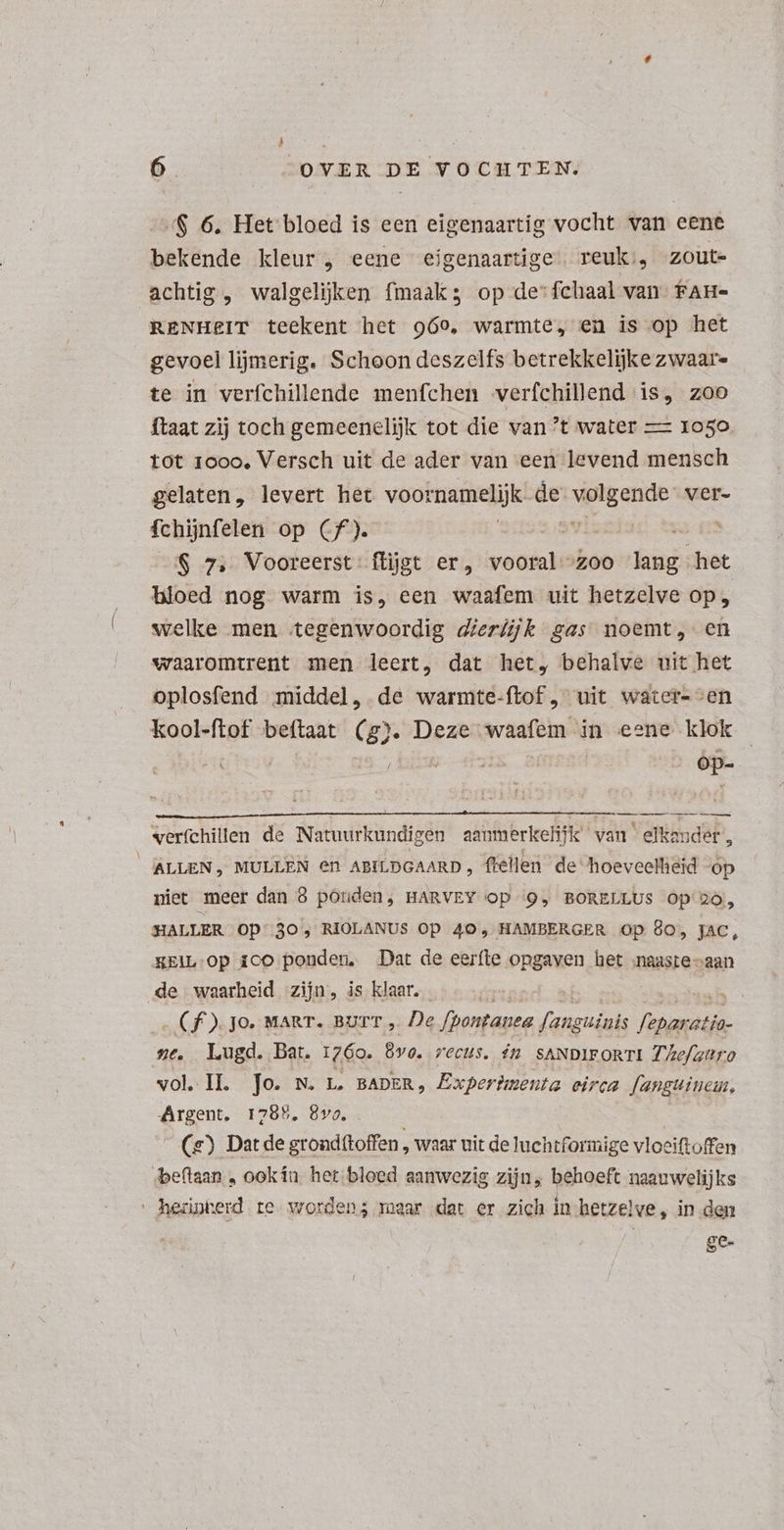 /$ 6. Het bloed is een eigenaartig vocht van eene bekende kleur , eene eigenaartige reuk’; zoute achtig , walgeljken fmaak3 op de':fchaal van fan- RENHEIT teekent het 969, warmte, en is op het gevoel lijmerig. Schoon deszelfs betrekkelijke zwaar- te in verfchillende menfchen verfchillend is, zoo ftaat zij toch gemeenelijk tot die van ’t water — 1050 tot 1000, Versch uit de ader van een levend mensch gelaten, levert het voor namelijk de s ears ver- fchijnfelen op Cf). 2,89 : S 7, Vooreerst flijst er, wc ZOO HEUS het bloed nog warm is, een waafem uit hetzelve op, welke men tegenwoordig dierfijk gas noemt, en waaromtrent men leert, dat het, behalve uit het oplosfend middel, de warmte-ftof , uit water-en kool-ftof beftaat (g). Deze waafem in eene klok | I | óp- verfchillen de Natuurkundigen aanmerkelijk’ van elkander, ALLEN, MULLEN en ABILDGAARD , flellen de hoeveelliéid op niet meer dan 8 ponden, HARVEY Op ‘OQ BORELLUS Óp'2o,, HALLER OD: 30, RIOLANUS Op 40, HAMBERGER Op 80, jac, KEIL-Op 1co ponden. Dat de eerfte opgaven het naaste vaan de waarheid zijn, is klaar. | 1e (f ).Jo. MART. BUIT , De fpontanea fanguinis ant: ze, Lugd. Bat. 1760. 6v0. recus. Ín SANDIFORTI Z/Zef/attro vol.IL Jo. w. L. BADER, Experbmenta eirca fanguinein, Argent, 1785, 8vo. . (s) Dat de grondftoffen ‚ waar uit de luchtformige vlociftoffen beftaan , ookín het bloed aanwezig zijn, behoeft naauwelijks hednherd te worden; maar det er zich in-hetzelve, in den | EX