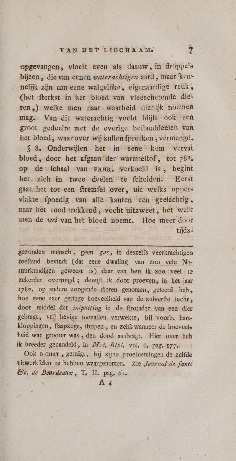 opgevangen, vloeit even els daauw , in droppels bijeen , die van eenen waterachtigen aard „ maar ken- nelijk zijn aan eene walgelijke, eigenaardige reuk, (het fterkst in het bloed van vleeschetende die- ren,) welke men naar- waarheid dierlijk noemen mag. Van dit waterachtig vocht blijft ook “een groot gedeelte met de overige beftanddeeten van het bloed, waar over wij zullen fprecken , verniengd. $.8. Onderwijlen het in “eene kom vervat bloed, door het afgaan' der warmteítof, tot 78°. op de: fchaal van FAER, verkoeld is, begint het. zich in twee deelen 'te fchieiden. Eerst gaat het tot een ftremfel over, uit welks opper: vlakte fpoedig van alle kanten een geeláchtig naar het rood trekkend , vocht uitzweet, het welle men de we van het bloed noemt. Hoe meer door | be. Lee ue gezonden mensch, geen gas, in deszelfs veerkrachtigen toeftand bevindt (dat eene dwaling van zoo vele Na- tuurkundigen geweest is) daar van ben ik zooveel te zekerder overtuigd 3 dewijl. ik door proeven; in het jaar 1782. op andere zoogende dieren genomen, geleerd heb, hoe eene zeer geringe hoeveelheid van de zuiverfte lucht, door middel der im/puiting in de ftrotader van een dier gebragt, vrij hevige toevallen. verwekte, bij voorb. hart- kloppingen , flaapzugt, ftuipen , en zelfs wanneer de hoeveele heid wat grooter was , den dood aanbragt. Hier over heb ik breeder gehandeld, in 24:4. Bibl. vol. Lepage 7 7e Ook B:CHAT , getuigt, bij zijne proefnemingen de zelfde xitwerk'elen te hebben waargehomen, Zie Journal de fanté es de Bourdeaux , T, 1I. pag. 6;. ; |