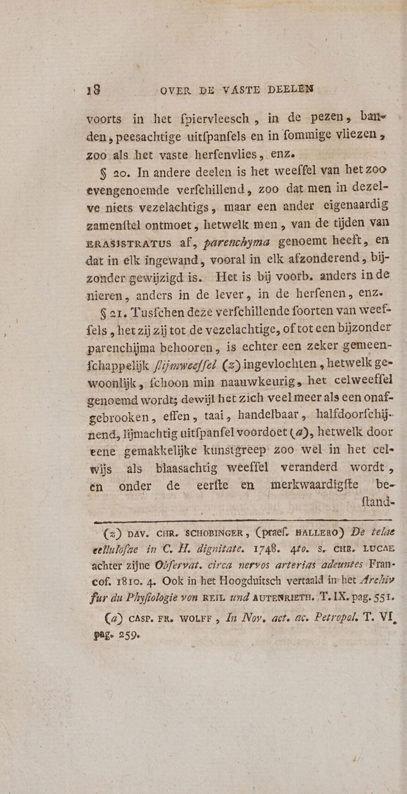 voorts in het fpiervleesch , in de pezen, bam den , peesachtige uitfpanfels en in fommige vliezen 5 zoo als het vaste herfenvlies ,. enze $ ao. In andere deelen is het weeffel van het zoo evengenoemde verfchillend, zoo dat men in dezel- ve niets vezelachtigs, maar een ander eigenaardig zamenítel ontmoet , hetwelk men , van de tijden van ERASISTRATUS af, parenchyma genoemt heeft, en dat in elk ingewand , vooral in elk afzonderend , bij- zonder gewijzigd is. Het is bij voorb. anders inde nieren, anders in de lever, in de herfenen, enz. Ser. Tusfchen deze verfchillende foorten van weef- fels , hetzij zij tot de vezelachtige, of tot een bijzonder parenchijma behooren, is echter een zeker gemeen- fchappelijk //jsweeffel. (2) ingevlochten , hetwelk ge- woonlijk „ fchoon min naauwkeurig, het celweeffel genoemd wordt; dewijl het zich veelmeer als een onaí- gebrooken, effen, taal. handelbaar „ halfdoorfchij- nend, lijmachtig uitfpanfel voordoet (2), hetwelk door eene gemakkelijke kunstgreep zoo wel in het cel« wijs als blaasachtig weeffel veranderd wordt, en onder de eerte en merkwaardigfte be- | | | | -. ftand- - (2) pav. CHR. SCHOBINGER , (praef. BALLERO) De ze/ae eellulofae in C. H. dignitate. 1749. 440. S. CHR. LUCAE achter zijne OZfervat. circa nervos arterias adeuntes Fran- cof. 18ro. 4. Ook in het Hoogduitsch vertaald in-het Are/iv fur du Phyfiologie von REIL und avTENRIETH. T.IX. pag. 551. - Ca) cAsp. FR. WOLFF , Ja Nov, act. ac. Petropal, T. VI, page 259.