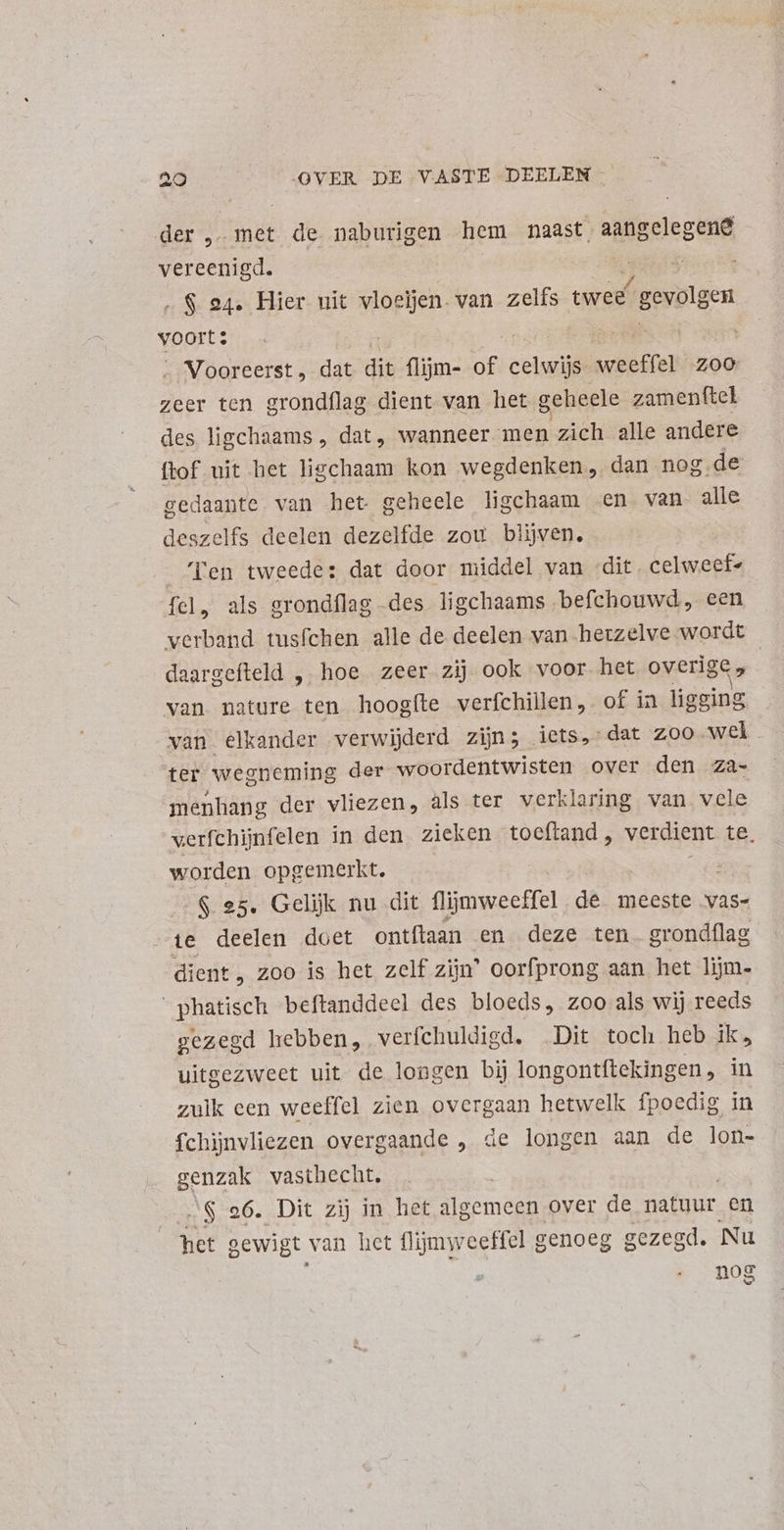 der, met de naburigen hem naast aangelegene vereenigd. .$ 24. Hier uit vloeien. van zelfs twee” f gevolgen voorts ve ik „Vooreerst , dat dit flijm- of cem weeffel 200 zeer ten grondflag dient van het geheele zamenftel des ligchaams , dat, wanneer men zich alle andere ftof uit het ligchaam kon wegdenken, dan nog. de gedaante van het geheele ligchaam en. van alle deszelfs deelen dezelfde zou blijven. Ten tweede: dat door middel van dit, celweet- fel, als grondílag des ligchaams befchouwd, een verband tusíchen alle de deelen van herzelve wordt daargefteld , hoe zeer zij ook voor het overige » | van nature ten hoogíte verfchillen, of in ligging van elkander verwijderd zijn; iets, dat zoo wel. ter wegneming der woordentwisten over den za- menhang der vliezen, als ter verklaring van vele werfchijnfelen in den zieken toeftand , verdient te: worden opgemerkt. $ 25. Gelijk nu dit flijmweeffel de meeste vas- te deelen doet ontftaan en deze ten grondflag dient, zoo is het zelf zijn’ oorfprong aan het lijm- _phatisch beftanddeel des bloeds, zoo als wij reeds gezegd hebben, verfchuldigd. Dit toch heb ik, uitgezweet uit de longen bij longontítekingen, in zulk cen weeffel zien overgaan hetwelk fpoedig in fchinvliezen overgaande , de longen aan de lon- genzak vasthecht, | JS 96. Dit zij in het algemeen over de natuur en het sewigt van het flijmweeHel genoeg gezegd. Nu nog