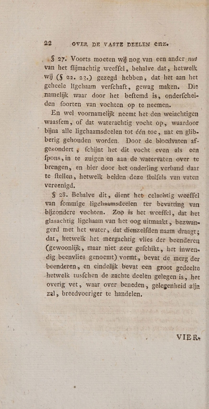 Bj 27. Voorts moeten wij nog van een ander zu? van het flijmachtig weeffel, behalve dat, hetwelk wij ($ 22. 23.) gezegd hebben, dat het aan het geheele ligchaam verfchaft, gewag maken, Die. „namelijk waar door het beftemd is, onderfchei- den foorten van vochten op te neemen. En wel voornamelijk neemt het den weiachtigen waasfem , of dat waterachtig vocht op, waardoor bijna alle ligchaamsdeelen tot één toe, nat en glib- berig gehouden worden. Door de bloedvaten af- gezondert ; fchijnt het dit vocht even als een Ífpons,in te zuigen en aan de watervaten over te brengen, en bier door het onderlimg verband daar te ftellen, hetwelk beiden deze ME van vaten vereenigd, $ 28. Behalve dit, dient heb celachtig weeffel van fommige ligchaamsdeelen ter bevattinp wan bijzondere vochten. Zop is het weeffel, dat het glasachtig ligchaam van het oog uitmaakt, bezivans gerd met het water, dat dienzelfden naam draagt; dat, hetwelk het mergachtig vlies der beenderen (gewoonlijk , maar niet zeer gefchikt, het inwen- dig beenvlies genoemt) vormt, bevat de merg der beenderen, en eindelijk bevat een groot gedeelte hetwelk tusfchen de zachte deelen gelegen is, het overig vet, waar over beneden, gelegenheid zijn zal, breedvoeriger te handelen, VIER»