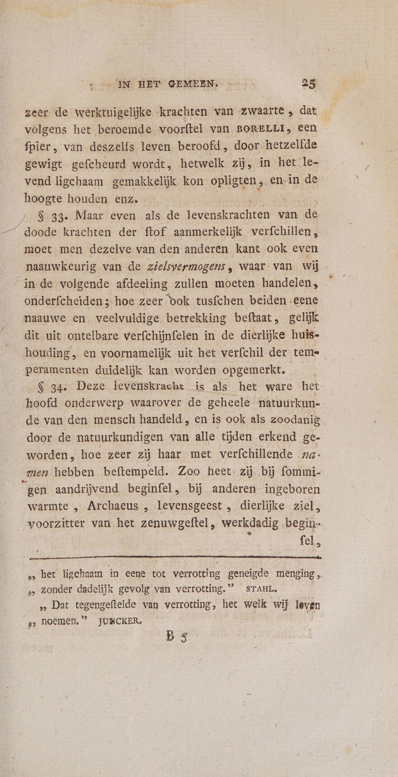 corenNS HEP GEMEEN — 25 zeer de werktuigelijke krachten van zwaarte , dat volgens het beroemde voorftel van BORELLI, een {pier , van deszelfs leven beroofd, door hetzelfde gewigt gefcheurd wordt, hetwelk zij, in het le- vend ligchaam gemakkelijk kon opligten ,. en.in de hoogte houden enz, 4889s Maar even als de Mxonetuct ren van do | doode krachten der ftof aanmerkelijk verfchillen, moet men dezelve van den anderen kant ook even naauwkeurig van de zielsvermogens , waar van wij in de volgende afdeeling zullen moeten handelen, onderfcheiden; hoe zeer ook tusfchen beiden eene naauwe en veelvuldige betrekking beftaat, gelijk dit uit ontelbare verfchijnfelen in de dierlijke huis- houding, en voornamelijk uit het verfchil der tems peramenten duidelijk kan worden opgemerkt. i $ 234. Deze levenskracht is als het ware het hoofd onderwerp waarover de geheele natuurkun- de van den mensch handeld, en is ook als zoodanig door de natuurkundigen van alle tijden erkend ge- worden, hoe zeer zij haar met verfchillende „a- men hebben beftempeld. Zoo heet: zij bij fommi- “gen aandrijvend beginfel, bij anderen ingeboren warmte , Archaeus , levensgeest , dierlijke ziel, voorzitter van het zenuwgeftel, werkdadig begin- : $ fel, , het ligchaam in eene tot verrotting geneigde menging, » zonder dadelijk gevolg van verrotting. STAHL. , Dat tegengeftelde van verrotting, het welk wij leven s, hoemen, JUNCKER, |