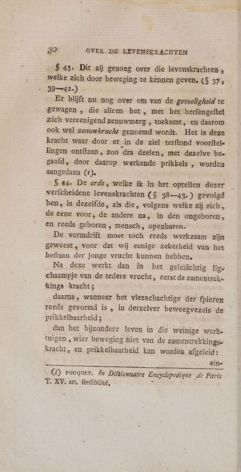 S 43. Dit zij genoeg over die levenskraclitet 4 welke zich door beweging te kennen geven, (S 37; 39—42.) Er blijft nu nog over om van de wete te $ewagen , die alleen het, met het herfengeftel Zich vereenigend zenuwmerg , toekomt, en daarom ook wel zenuwkracht genoemd wordt. Het is deze - kracht waar door er in de ziel terftond voorftels lingen ontítaan , zoo ‘dra deelen, met dezelve bee gaaíd, door daarop werkende des , worden aangedaan (z)e S 44. De orde; welke ik in het optellen dezer verfcheidene levenskrachten ($ 38—43.) gevolgd ben, is dezelfde, als die, volgens welke zij zich , de eene voor, is andere na, in den ongeboren; en reeds geboren, mensch, openbaren. De vormdrift moet toch reeds werkzaam zijn geweest, voor dat wij eenige zekerheid van het beftaan der jonge vrucht kunnen hebben, Na deze werkt dan in het geleiächtig lig= chaampje van de tedere ali eerst de zamentrek- kings kracht; daarna, wanneer het vleeschachtige der fpieren reeds gevormd is , in derzelver beweegvezels de prikkelbaarheid 3 dan het bijzondere leven in die weinige werke tuigen , wier beweging hiet van de zamentrek kingss EE en prikkelbaarheid kan worden afgeleid: | ein= (7) rovquET. In Diüionnaire Encyclopedique de Paris T. XV. art. fenfibilité,