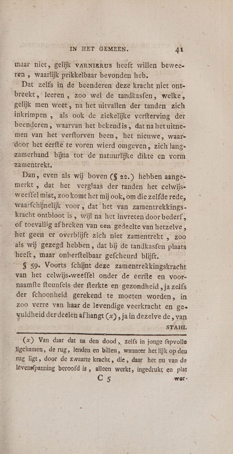 maar niet, gelijk varNierus heeft willen beweec- ren , waarlijk prikkelbaar bevonden heb. - Dat zelfs in de beenderen deze kracht niet ont- breekt, leeren , zoo wel de tandkasfen, welke, gelijk men weet, na het uitvallen der tanden zich inkrimpen , als ook de ziekelijke verfterving der beenderen, waarvan het bekendis, dat na het uitne- men van het verftorven been, het nieuwe, waar- door het eerfté te voren wierd omgeven, zich lang- zamerhand bijna tot de denos dikte en vorm. Zamentrekt. - Dan, even als wij boven ($ 22.) hebben aange- merkt , dat het verglaas der tanden het celwijs« weeffel mist, zoo komt het mij ook, om die zelfde rede, waarfchinelijk voor, dat het van zamentrekkings- kracht ontbloot is, wijl na het invreten door bederf ; of toevallig af breken van een gedeelte van hetzelve, het geen er overblijft zich niet zamentrekt , zoo als wij gezegd hebben, dat bij de tandkasfen plaats heeft, maar onherftelbaar gefcheurd blijft. | $ 59. Voorts fchijnt deze zamentrekkingskracht van het celwijs-weeffel onder de eeríte en voor- naamfte fteunfels der fterkte en gezondheid , ja zelfs der fchoonheid gerekend te moeten worden, in Zoo verre van haar de levendige veerkracht en gee vuldheid der deelen af hangt (2) „jaindezelvede, van . STAHL $3 (x) Van daar dat na den dood, zelfs in jonge fapvolle ligchamen , de rug, lenden en billen, wanneer het lijk op den tug list, door de zwaarte kracht, die, daar het nu van de levensfpanning beroofd is, alleen werkt, ingedrukt en plat C 5 war:
