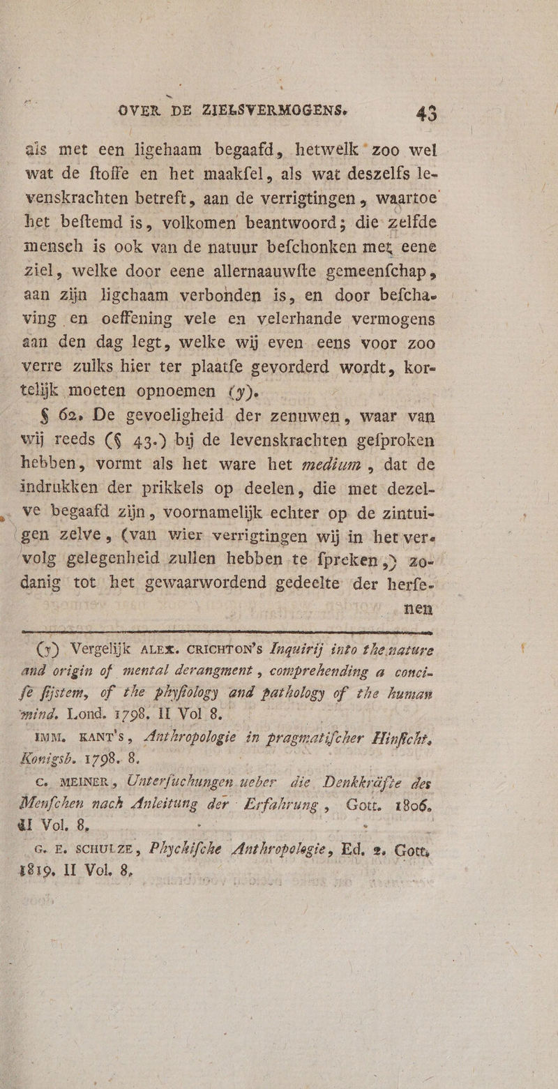 * OVER DE ZIELSVERMOGENS. 45 ais met een ligehaam begaafd, hetwelk'zoo wel wat de ftoffe en het maakfel, als wat deszelfs le- venskrachten betreft, aan de verrigtingen , waartoe het beftemd is, volkomen beantwoord; die zelfde mensch is ook van de natuur befchonken met eene ziel, welke door eene allernaauwfte gemeenfchap, aan zijn ligchaam verbonden is, en door befchae ving en oeffening vele en velerhande vermogens aan den dag legt, welke wij even. eens voor zoo verre zulks hier ter plaatfe gevorderd wordt, kor- telijk moeten opnoemen Q» $ 62. De gevoeligheid der zenuwen, waar van wij reeds ($ 43.) bij de levenskrachten gefproken hebben, vormt als het ware het medium „ dat de indrukken der prikkels op deelen, die met dezel- . ve begaafd zijn, voornamelijk echter op de zintui- | gen zelve, (van wier verrigtingen wij in het vere ‘volg gelegenheid zullen hebben te Ípreken ^ zo- danig tot het gewaarwordend gedeelte der beris | nen f (5) Vergelijk ALEX. CRICHTON's Pnguirij into the nature and origin of mental derangment , comprehending a conci- fe fijstem, of the pinfiology and Pathology of the human mind. Y.ond. 1798. il Vol 8. IMM. KANT'S, Anthropologie in pragnatifcler Hinficht, Konigsb. 1798. 8. C. MEINER , Unterfuchungen ueber die nbsp des Menfchen nach Anleitung der Pefatrung. » Gott. 1806, dr Vol. 8, : : | G. E£. SCHULZE, Phychifche Anthropolag gie, Ed. 2, Gott,