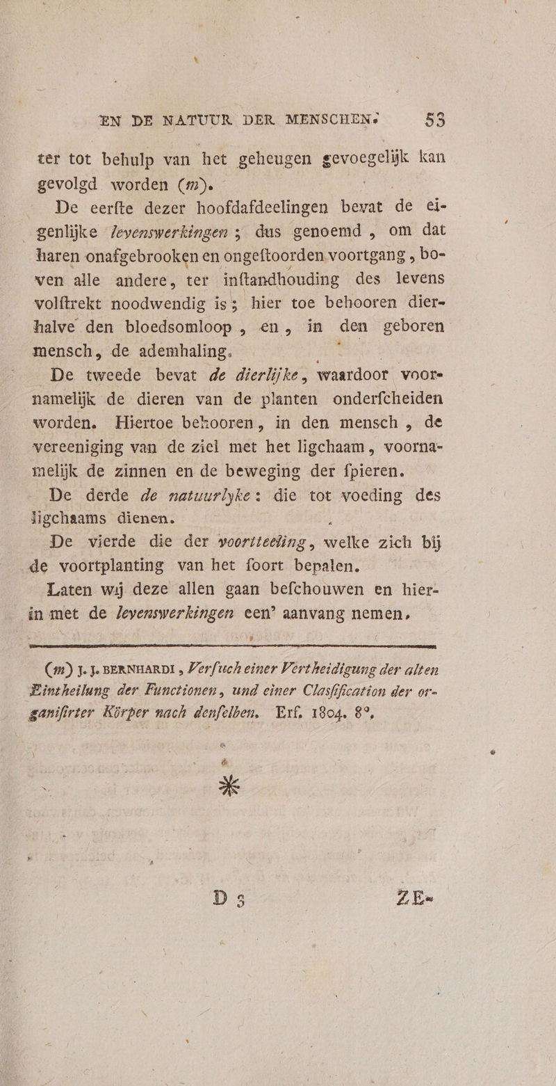 ter tot behulp van het geheugen gevoegelijk kan gevolgd worden (5D. De eerfte dezer hoofdafdeelingen bevat de ei- genljke Jevenswerkingen ; dus genoemd , om dat haren onafgebrooken en ongeftoor den voortgang , bo- ven alle andere, ter inftandhouding des idvees volftrekt noodwendig is; hier toe behooren dier- halve den bloedsomloop , en, in den geboren mensch, de ademhaling. Be De tweede bevat de dierlijke, waardoor voor. nameljk de dieren van de planten onderfcheiden worden. Hiertoe bekooren, in den mensch , de vereeniging van de ziel met het ligchaam , voorna- melijk de zinnen en de beweging der fpieren. De derde de natuurlyke: die tot voeding des ligchaams dienen. De vierde die der wooriteting, ds zich bij de voortplanting van het foort bepalen. | Laten wij deze allen gaan befchouwen en hier- in met de Jevenswerkingen een’ aanvang nemen, Lj (1) 3. Je BERNHARDI , Perfuch einer Vertheidigung der alten Eintheilung der Functionen , und einer Clasfification der or- ganifirter Körper nach denfelben, Erf, 1804. 8°, &amp;