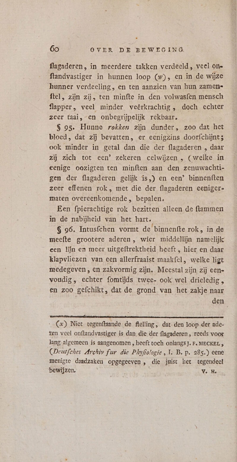 flagaderen, in meerdere takken verdeeld, veel on- ftandvastiger in hunnen loop (w), en in de wijze hunner verdeeling, en ten aanzien van hun zamen= ftel, zijn zij, ten minfte in den volwasfen mensch Ülapper, veel minder veêrkrachtig , doch echter zeer taai, en onbegrijpelijk rekbaar, S 95. Hunne rokken zijn dunder, zoo dat het bloed, dat zij bevatten, er eenigzins doorfchijnt 5 ook minder in getal dan die der flagaderen , daar zij zich tot een’ zekeren celwijzen , (welke in eenige oozigten ten minften aan den zenuwachti- gen der flagaderen gelijk is,) en een’ binnenften zeer effenen rok, met die der flagaderen eeniger- maten overeenkomende, bepalen. Een fpierachtige rok bezitten alleen de ftammen in de nabijheid van het hart. $ 96. Intusfchen vormt de binnenfte rok, in de meefte grootere aderen, wier middellijn namelijk een lijn en meer uitgeftrektheid heeft, hier en daar klapvliezen van een allerfraaist maakfel, welke ligt medegeven, en zakvormig zijn. Meestal zijn zij een- voudig, echter fomtijds twee- ook wel drieledig , en zoo gefchikt, dat de grond van het zakje naar | | den SANUS | - Cx) Niet tegenftaande de ftelling , dat. den loop der ade- ten veel onftandvastiger is dan die der flagaderen , reeds voor lang algemeen is aangenomen , heeft toch onlangs J. F. MECKEL , (Deutfches Archiv fur die Phyfiologie, T. D. p. 285.) eene menigte daadzaken opgegeeven , die juist het tegendeel bewijzen, V. H.