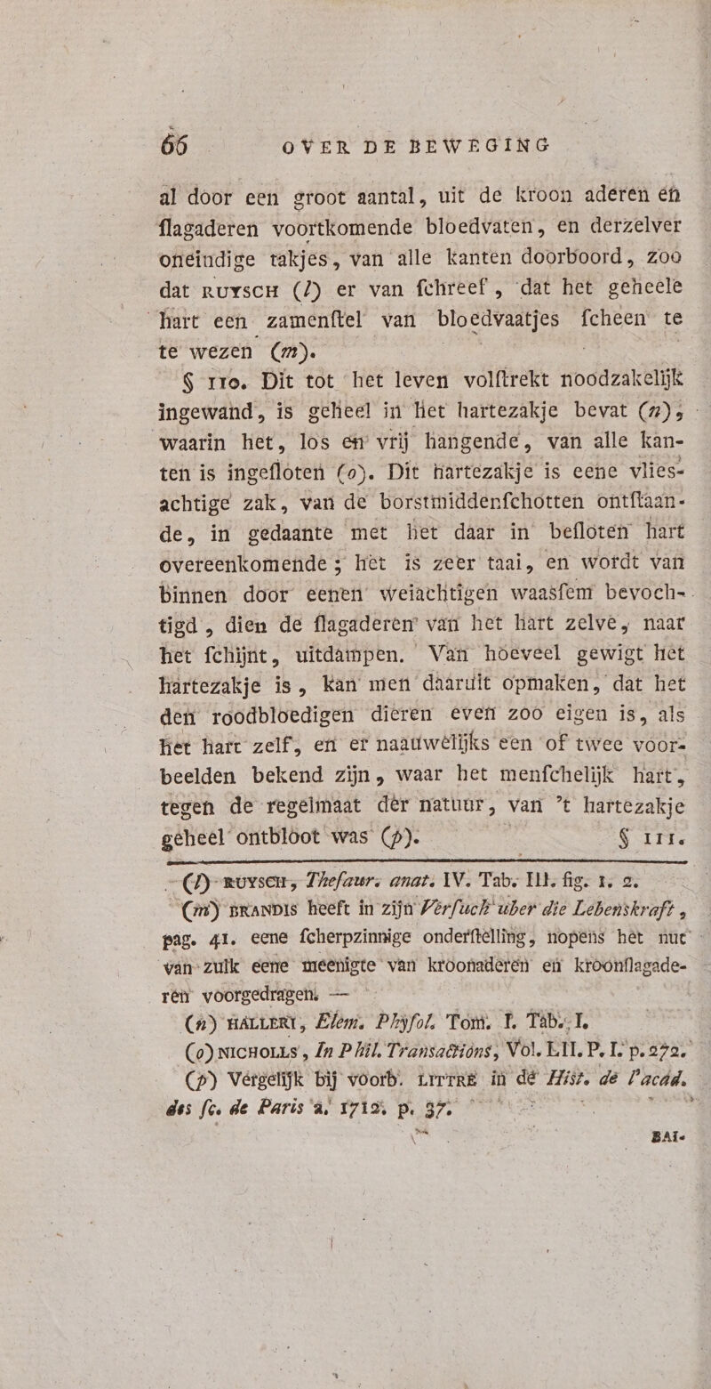 al door een groot aantal, uit de kroon aderen en flagaderen voortkomende bloedvaten, en derzelver oneiudige vakjes, van alle kanten doorboord, zoo dat nuvscH (7) er van fchreef , dat het geheele hart een zamenftel van bloedvaatjes fcheen te te wezen (n). | $ rro. Dit tot het leven volftrekt noodzakelijk ingewand, is geheel in het hartezakje bevat (7), - waarin het, los em vrij hangende, van alle kan- ten is ingefloten (o). Dit hartezakje is eene vlies- achtige zak, van de borstmiddenfchotten ontftazn- de, in gedaante met het daar in befloten hart overeenkomende; het is zeer taai, en wordt van binnen door eenen’ weiachtigen waasfem bevoch-. tigd , dien de flagaderem van het hart zelve, naar het fchint, uitdampen. Van hoeveel gewigt het hartezakje is, Kan men daaruit opmaken, dat het den roodbloedigen dieren even zoo eigen is, als het hatt zelf, en er naattwelijks een of twee voor= beelden bekend zijn, waar het menfchelijk hart, tegen de regelmaat dêr natuur, van t hartezakje geheel ontbloot was (9). : $ Irt. Seems 7) sovsen, Thefaur. anat. IV. Tab. ILL, fig. 1. 2. (Gr) BRANDIS heeft in zijn Verfuch uber die Lebenskraft, pag. 41. eene fcherpzinnige onderflelling, nopens het nut - van zulk eene meenigte van kroonaderen ei kroonflagade- rén voorgedragen; — (n) BáLLuERT, Elem. E Tom. f. Tàb.. I. Co) xicHoLLs , In P lil. Transactions, Vol. LII P. I: p.972. (p) Vergelijk bij voorb. rrrrRE in dé I dé l'acdd. | des fé. de Paris à, 17192; p.37. — | LU BAi«