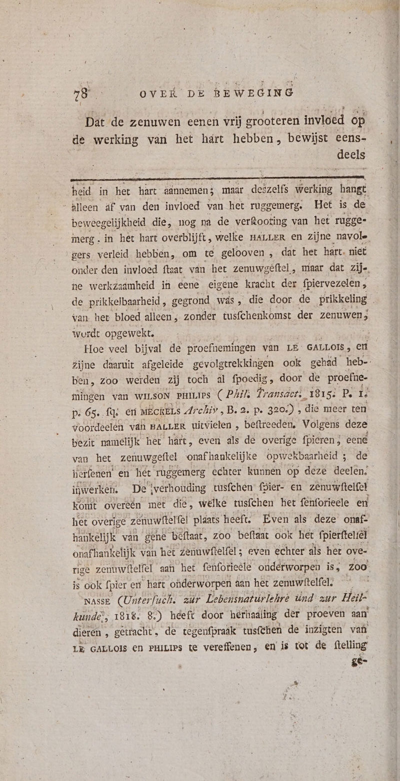 { heid in het hàrt &amp;ünnemen; maar deizelfs werking hangt “ Alleen äf van den invloed van het rug gemerg. Het is de beweegelijkheid die, nog na de verkooting van het rugge- merg.in het hart overblijft, welke HALLER en zijne navole gers verleid hebben, om te gelooven „ dat het hart. niet onder den invloed ftaat van het zenuwgeêftel , maar dat zij. ne werkzaamheid in eene eigene kracht der fpiervezelen , de prikkelbaarheid , gegrond wás, die door de prikkeling : Van. het bloed alleen ; zonder tusfchenkomst der zenuwen; wurdt opgewekt. Hoe veel bijval de proefnemingen van LE GALLOIS , en zijne daaruit afgeleide gevolgtrekkingen ook gehad heb-. ben, Zoo werden Zij toch al fpoedig, door de proefne- mingen van WILSON PHILIPS (Phil rante ed 5: P. i pe 65.. EUN en MECRELS Ar chiv, B. 2. p. 320-) , die meer ten voordeelen van HALLER uitvielen ; beftreeden, Volgens deze bezit namelijk het hárt, even als de overige fpieren ; eene van het zenuwgeftel ‘onafhankelijke opwekbaarheid 5 de herfenen en het ruggemerg echter kunnen op deze deelen, inwerken. De tverhouding tüsfchen fdier- en zenuwftelfel komt Overeén met die, welke tusfchen het fenforieele en het overige zenuwftelfel plaats heeft. dens i xs onaf- onaf Fhankelijk van het nst: ; even echter dls het ove- rige zenuwftelfel aan het fenforieele onderworpen is; Zoo is ook t fpier en hart ohderworpen aan het zenuwftelfel. asse (Unterfuch. aür Lebensnatúrlehrè ünd zur Heil- kunde’; 1818. 8.) heeft door hérhaaling der proeven aan | dieren , getracht, de te genfpraäk tusfthen de inzigten vati LE GALLOIS en PHILIPS te vereffenen, en i$ tot de ftelling ge-