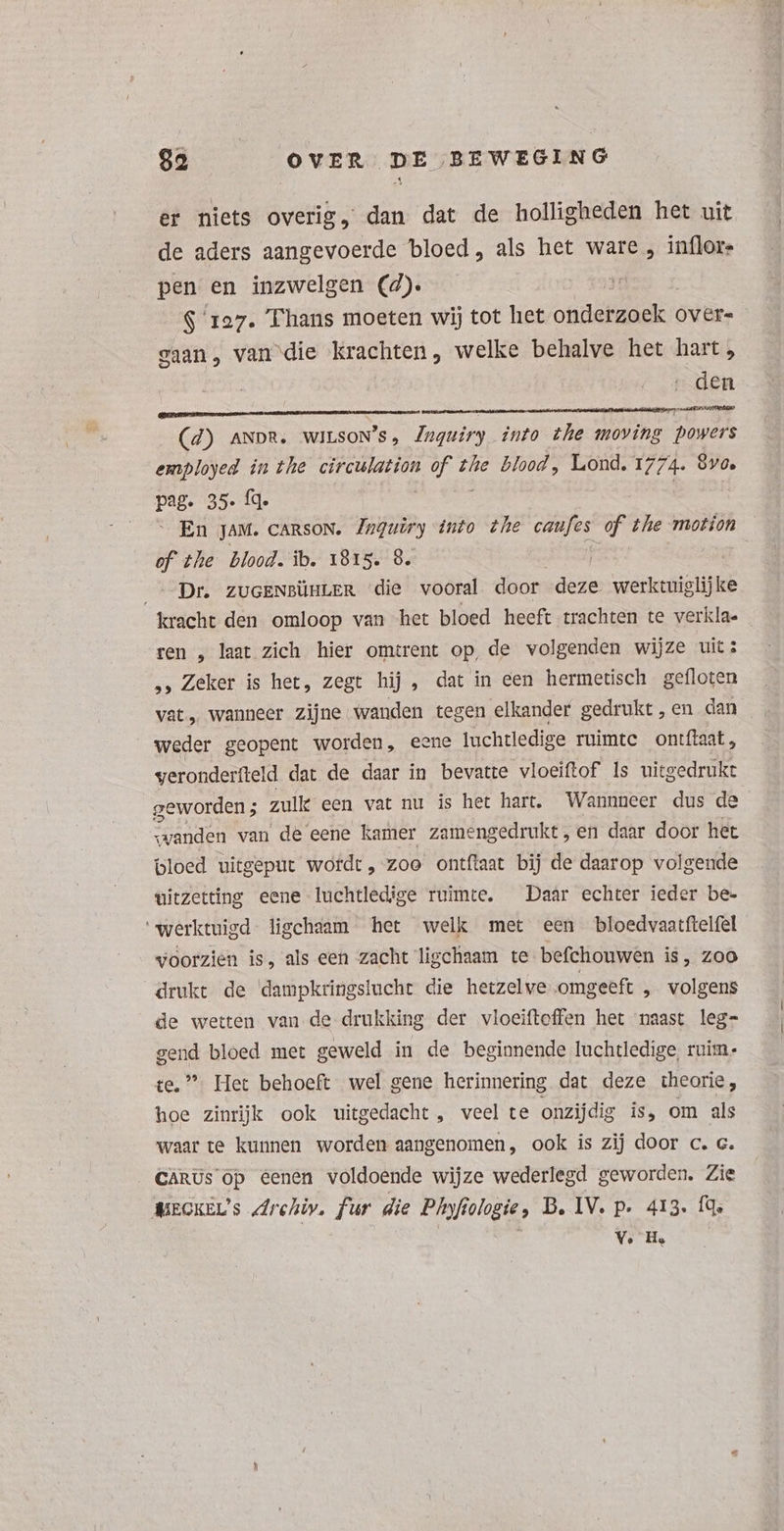 er niets overig, dan dat de holligheden het uit de aders aangevoerde bloed, als het ware , inflors pen. en inzwelgen (4). $ 127. Thans moeten wij tot het OB ae Over= gaan, van die krachten, welke behalve het hart, den (4) ANDR, WILSON'S, Inquiry into the moving powers employed in the delen je d the blood, Lond. 1774. 870, pag. 35. fq.  En JAM. cansoN. Zwguiry into zhe de of the motion ef the blood. ib. 1815. 8. | _- Dr. ZUGENBÜHLER die vooral door deze — kracht den omloop van het bloed heeft trachten te verkla- ren , laat zich hier omtrent op, de volgenden wijze uit: „, Zeker is het, zegt hij, dat in een hermetisch gefloten vat, wanneer zijne wanden tegen elkander gedrukt , en dan weder geopent worden, eene luchtledige ruimte ontftaat, veronderfteld dat de daar in bevatte vloeiftof Is uitgedrukt geworden; zulk een vat nu is het hart. Wannneer dus de wanden van de eene kamer zamengedrukt, en daar door het bloed uitgeput wordt, zoo ontftaat bij de daarop volgende uitzetting eene luchtledige ruimte. Daar echter ieder be- 'werktuigd ligchaam het welk met een bloedvaatftelfel voorzien is, als een zacht ligchaam te befchouwen is, zoo drukt de dampkringslucht die hetzelve omgeeft „ volgens de wetten van de drukking der vloeiftoffen het naast leg- gend bloed met geweld in de beginnende luchtledige, ruim- te,  Het behoeft wel gene herinnering dat deze theorie, hoe zinrijk ook uitgedacht, veel te onzijdig is, om als waar te kunnen worden aangenomen, ook is zij door c. c. CARUs op eenen voldoende wijze wederlegd geworden. Zie MEGKEL's drehiv. fur die Phofi felogie » B. IV. p. 413. fq. V. He