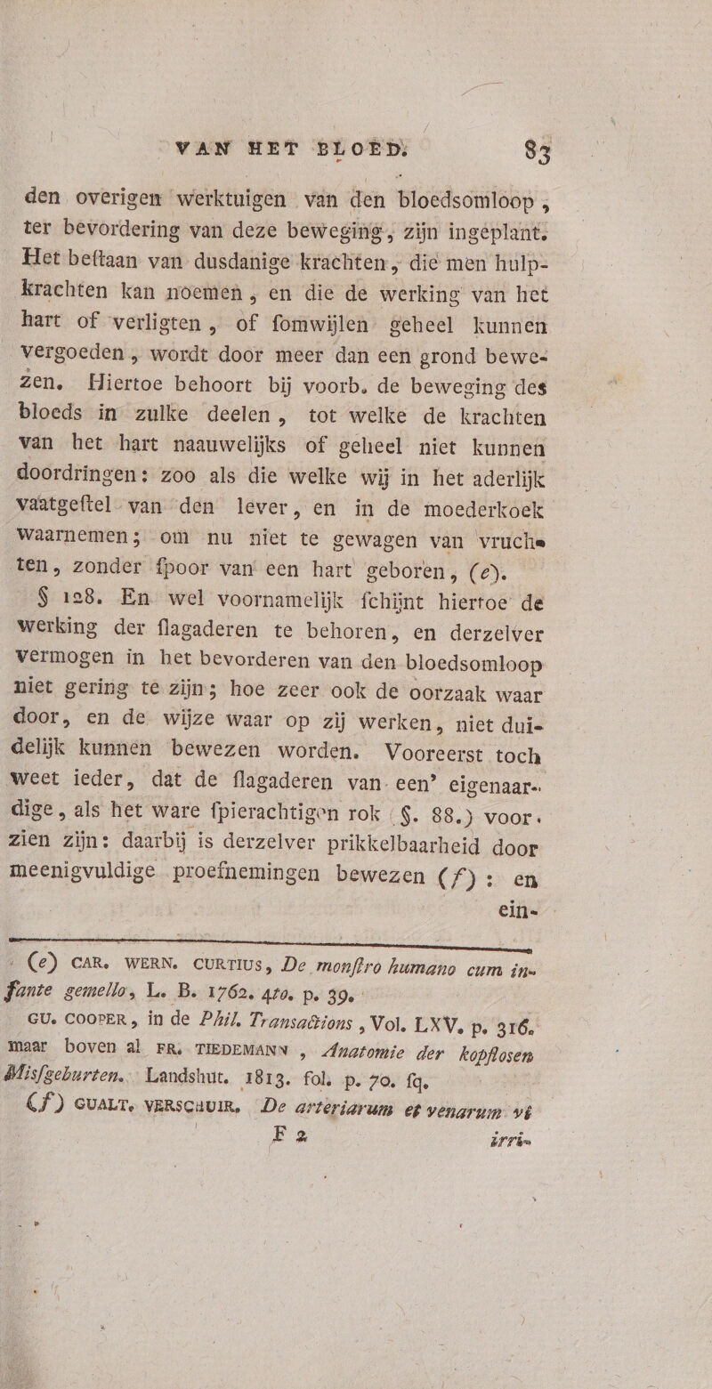 / VAN HET BLOED, 83 den overigen werktuigen van den bloedsomloop , ter bevordering van deze beweging, zijn ingeplant. Het beftaan van dusdanige krachten, die men hulp- Krachten kan noemen , en die de werking van het hart of verligten , of fomwijlen geheel kunnen Vergoeden, wordt door meer dan een grond bewe- zen. Hiertoe behoort bij voorb. de beweging des bloeds in zulke deelen, tot welke de krachten van het hart naauwelijks of geheel niet kunnen doordringen: zoo als die welke wij in het aderlijk vaatgeftel van “den lever, en in de moederkoek waarnemen; om nu niet te gewagen van vruche ten, zonder fpoor van een hart geboren, (€). $ 128. En wel voornamelijk fchünt hiertoe de werking der flagaderen te behoren, en derzelver vermogen in het bevorderen van den bloedsomloop niet gering te zijn; hoe zeer ook de oorzaak waar door, en de wijze waar op zij werken, niet dui- delijk kunnen bewezen worden. Vooreerst toch weet ieder, dat de flagaderen van. een’ eigenaar dige, als het ware fpierachtigen rok | $. 88.) voor. zien zijn: daarbij is derzelver prikkelbaarheid door meenigvuldige proefnemingen bewezen (A) : en ein- (e) CAR. WERN. CURTIUS, De monfiro humano cum in= fonte gemello, L. B. 1762. 4f0. p. 39. GU. COOPER , in de Phil. Transa&amp;ions , Vol. LXV, p. 316. maar boven al FR, TIEDEMANN , Vadis der kopflosen Mlisfgeburten.… Landshut. 1813. fol, p. 7o. fq. Cf) cvavr. verscuuin. De arteriarum et venarum. vt | Ex Erin