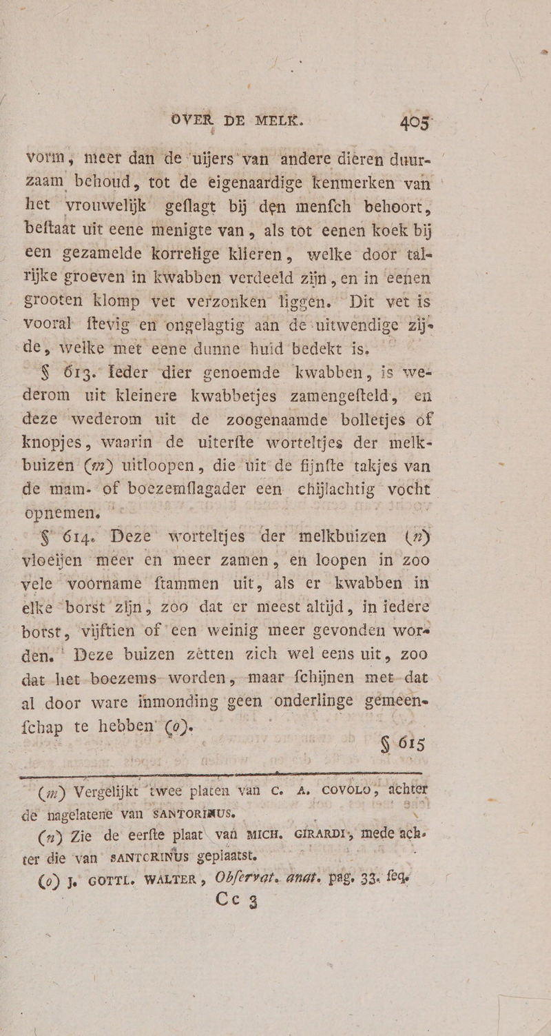 vorm, meet dan de ujjers van andere dieren duur- zaam behoud, tot de eigenaardige kenmerken van - het vrouwelijk geflagt bĳ den menfch behoort, beftaat uit eene menigte van , als tot eenen koek bij een gezamelde korrelige klieren, welke door täl= rijke groeven in kwabben verdeeld zijn en in eenen grooten klomp vet verzonken liggen. Dit vet is vooral ftevig en ongelagtig aan de uitwendige zijs de, welke met eene dunne huid bedekt is. ^ - S 613. leder dier genoemde kwabben, is wee derom uit kleinere kwabbetjes zamengefteld, en deze wederom uit de zoogenaamde bolletjes óf knopjes, waarin de uiterfte worteltjes der melk- buizen (7) uitloopen, die uit de fijnfte takjes van de mam- of boezemfílagader een pois vocht opnemen, ee $ 614. Deze worteltjes der melkbnizen (7) vioeien meer en meer zamen, en loopen in zoo vele voorname ftammen uit, als er kwabben in elke “borst zijn, zoo dat er meest altijd, in iedere botst, vijftien of een weinig meer gevonden wore den. ' Deze buizen zêtten zich wel eens uit, Zoo dat het boezems- worden, maar fchijnen met-dat al door ware inmonding geen onderlinge gemeene fchap te hebben’ (e). e he : ph N 615 NO Vergelijkt  twee platen van C. hs CoVOLO; dcbter de nagelatene van SANTORINUS. 3 (4) Zie de eerfte plaat. vaà MICH. efRARDI; See ach. ter die van sANTCRINUs geplaatst. —— : Co) Je GorTL. WALTER» Obfervat. anat. psg. 33. feq; Cc 3