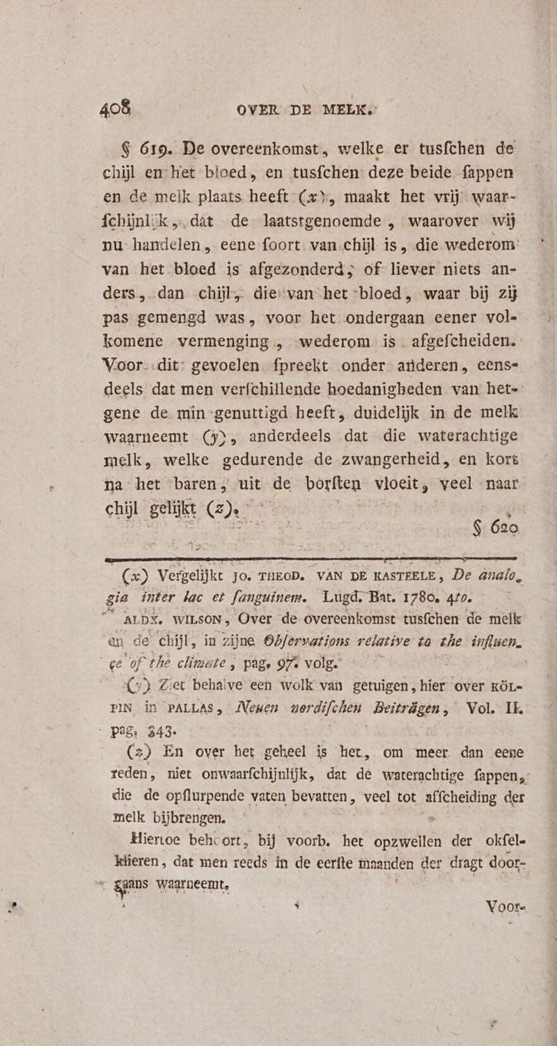 $ 619. De overeenkomst, welke er tusfchen de chil en het bloed, en tusfchen deze beide fappen en de melk plaats heeft (x, maakt het vrij waar- fchijnl;k dat de laatstgenoemde , waarover wij nu handelen , eene foort. van chijl is, die wederom: van het bloed is afgezonderd; of liever niets an- ders, dan chijl, die van het “bloed, waar bij zij pas gemengd was, voor het pde eener vol- komene vermenging, wederom is. afgefcheiden. Voor-.dit: gevoelen fpreekt onder anderen, eens- deels dat men verfchillende hoedanigheden van het- gene de min-genuttigd heeft, duidelijk in de melk waarneemt (9), anderdeels dat die waterachtige melk, welke gedurende de zwangerheid, en kort na het baren, uit da borften- vloeit, veel naar chil gelijkt Ce | | $ Aa (x) Verg gelijkt Jo. THEOD. VAN DE KASTRELE, De analo, gia inter lac et fanguinem. Lugd. Bat. 1780. 470. a ALDX. WILSON, Over de overeenkomst tusfchen de melk en de chijl, in zijne Obfervations relative ta zhe influen. «e XA the climate , page 97% volg. (5) Ziet behalve een wolk van getuigen , hier over kóL- PIN in PALLAS, JVemen car sh Beiträgen, Vol. Ik. PAS: 343: (2) En over het geheel is het, om meer dan eene reden, niet onwsarfchijnli]k, dat de waterachtige fappen,: die de opflurpende vaten posue veel tot affcheiding der melk bijbrengen. ' Hienoe behcort, bij voorb. het opzwellen der okfel. klieren, dat men reeds in de eerfte maanden der dragt door- . gus waarneemt, Vaoote
