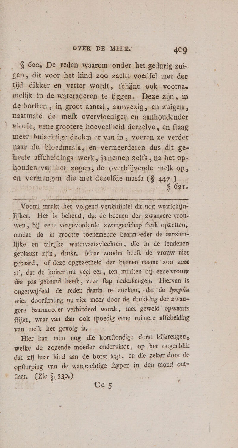 $ 62o, De reden waarom onder het gedurig zui gen, dit voor het kind zoa zacht voedfel met der tijd dikker en vetter wordt, fchijnt ook voornae melijk in de wateraderen te liggen. Deze zijn, in de borften , in groot aantal, aanwezig, en zuigen, naarmate. de melk overvloediger. en ablic donde vloeit, eene grootere hoeveelheid derzelve, en ftaag meer huiachtige deelen er van in, voeren ze verder naar de bloedmasía, en vermeerderen dus dit gee heele affcheidings werk, janemen zelfs , na het op- houden. van het zogen, de overblijvende melk op; en vermengen die met dezelfde masfa ($ 447. às | -$ 2T. | Vooral maakt het volgend verfchijnfel dit nog waarfchijn- lijker, Het is. bekend, dat de beenen der zwangere vrou wen, bij eene vergevorderde zwangerfchap fterk opzetten, omdat de in grootte toenemende baarmoeder de aahzien- lijke en talrijke watervaatsvlechten, die in de lendenen geplaatst zijn, drukt. Maar zoodra heeft de vrouw niet gebaard, of deze opgezetheid der beenen neemt zoo zeer af, dat de kuiten nu veel eer, ten minften bij eene vrouw die pas ‘gebaard heeft, zeer flap ncderhangen. Hiervan is ongetwijfeld de reden daarin te zoeken, -dat de Amphia wier doorftraling nu niet meer door de drukking der zwan= gere baarmoeder verhinderd wordt, met geweld opwaarts füjgt, waar van dan ook fpoedig eene ruimere affcheiding . van melk het gevolg is, Hier kan men nog die kortítondige a bijbrengen , welke de zogende moeder ondervindt, op het oogenblik dat zij haar kind aan de borst legt, en die zeker door de öpflurping van de waterachtige fappen in den mond ont- flag, (Zie $. 3304) 2 | Cc5