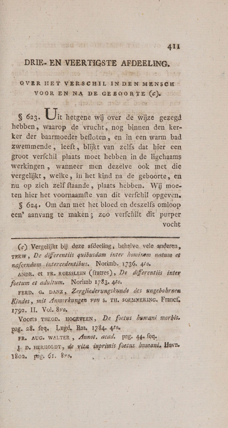 „DRIE. EN ditio d socle OVER m VERSCHIL INDEN MENSCH: voor EN NA DE tani indi Lam Ce). £ AR dk (ue > SIM ' t vj $ 625. ti hetgene wij ove T de wijze gezegd hebben, waarop de vrucht, nog binnen den ker- ker der baarmoeder befloten, en in een warm bad zwemmende , leeft, blijkt van zelfs dat hier een groot verfehil plaats moet hebben in de ligchaams werkingen „ wanneer men dezelve ook met die vergelijkt , welke, in het kind na de geboorte, en nu op zich zelf flaande , plaats hebben. Wij moe- ten hier het voornaamfte van dit verfchil opgeven. .$ 624. Om dan met het bloed en deszelfs omloop een? aanvang te maken ; zoo verfchilt dit purper | | : vocht i Vergelijke bij deze kcebiediiga Bn Sd adem, TREW , De diferentiis quibusdam. iuter hominem natuin nafcendum.. intercedentibus. Norimb. 1736. 470. ANDR. et FR. ROESSLEIN (fratres) , De differentiis inter foetum et adultum. | Norimb 1783. 440. FERD.. Ge DANA Zergliederungskunde des wugebohrnem Kindes, mit Anmsrkungen VON $. TH, SOEMMERING. Francf, 1792. II. Vol. 80 | Voorts. THEOD. .HOGEVEEN ; De foetus Lwmani morbis. pag. 28. feq. Lugd, Bate 1784. 4/7. FR. AUG. WALTER , Annot. acad. pag. 44» feq. J D. HERHOLDT, de vita inprimis foetus humani, Havn. 1902. peg. Gr. $vo, :