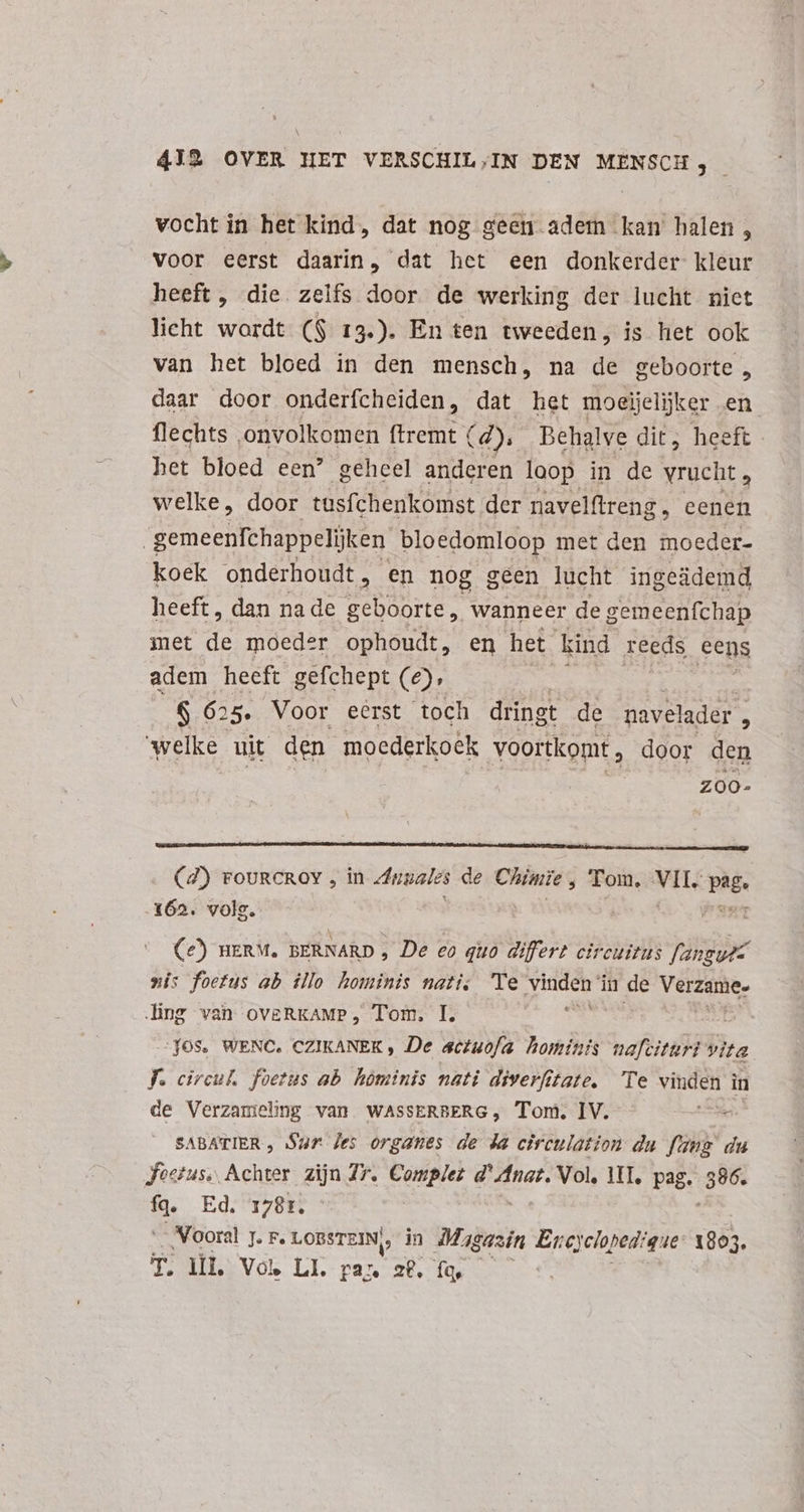 vocht in het kind, dat nog geen adem kan halen, voor eerst daarin, dat het een donkerder kleur heeft, die zelfs door de werking der lucht niet licht wordt ($ 13). En ten tweeden, is het ook van het bloed in den mensch, na de geboorte , daar door onderfcheiden, dat het moeöjelijker en flechts onvolkomen ftremt € (4); Behalve dit; heeft het bloed een? geheel anderen loop in de vrucht, welke, door tasfchenkomst der navelftreng , Eeen gemeenfchappelijken bloedomloop met den moeder- koek onderhoudt , en nog geen lucht ingeädemd heeft, dan nade geboorte, wanneer de gemeenfchap met de moeder ophoudt, en het kind reeds cens adem heeft gefchept (2), m DM ENT $ 625. Voor eerst toch dringt de navelader ^ welke uit den moederkoek voortkomt , door den zoo. . (4) rovRcROY , in Annales de Chimie , Tom. MES page 162. volg. | Ce) nERM. BERNARD , De eo quo differt circuitus vide xi: foetus ab illo hominis nati. Te EN in de Moe ling van ovgRKAMP, Tom. I. “JOS. WENC. CZIKANEK , De actuofa hominis nafciturt vita fJ. circul. foetus ab hominis nati diverfitate. Te vinden in de Verzanieng van WASSERBERG, Tom. IV. iion SABATIER , Sur Jes organes de da circulation du fant du Jostus., Achter zijn Zr. Complet d' Anar. Vol. UI, pag. 386. fq. Ed. 1781. Vooral 7. F. LOBSTEIN,, in Mag gazin End cloped: que: 1803. T. UL, Vol LI. pa^ 28. fq,