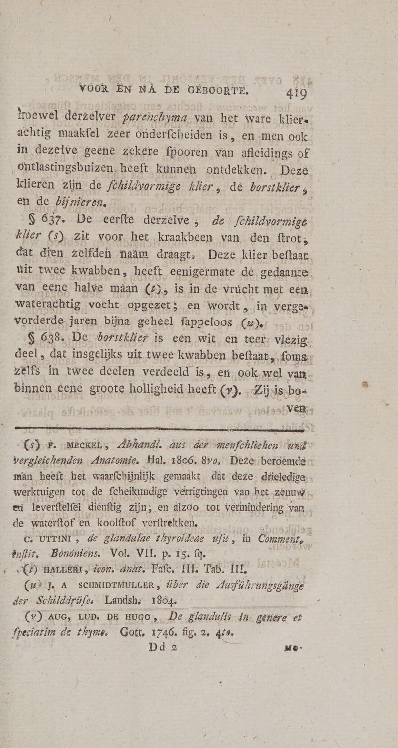 * VOOR EN NÀ DE GEBOORTE. E Ioewel derzelver parenchyma, van het ware kliets achtig maakfel zeer onderfcheiden is, en men ook in dezelve geene zekere fpooren. van afleidings of klieren zijn de fèhildyormige Klier , de borstklier y. en de bijnieren, S 637. De eerfte de 3 de) | fébildyorniigé klier (s) zit voor het kraakbeen van den ftrot; dat dien zelfden aam draagt, Deze klier beftaat. uit twee kwabben, heeft. .eenigermate de. gedaante, waterachtig vocht opgezet; en wordt , in verges. vorderde jaren bijna geheel fappeloos Cu «55 nat S 658. . De dorstklier is eén wit en teer: vlezig. deel , dat. insgelijks uit twee kwabben beffaat,,. foms.: zelfs in twee deelen verdeeld is, en ook, wel van- binnen eene groote holligheid heeft Q». Zij. is bos afst 8: „ven, | (5) F. :-MECKEL ; Abhandl. aus der menfchliehen wal” Vergleichenden Anatomie, Hal, 1806, 80, Deze, betoêmde - män heeft het waarfchijntijk gemaakt dàt deze ige werktuigen tot. de fcheikundige verrigtingen van het zenuw ei leverftelfel dic: nftig zin; en alzoo tot verinindering van, | rk, c. UtrINL, de glandulae Zhyroideae e 5 ih Comment, : CCP) BALEERI , icon. dnat. Fafe, TIT. Tab. It, e (uw) 4 A scuMIDTMULLER, über die eius i. 2 der Schilddrüfe, Landsh; 1864. EO) AUG, LUD. DE HUGO, De glandulis 4h gthere et fpeciarim de thyme, Gott 1 746. fig. 2, 4e |