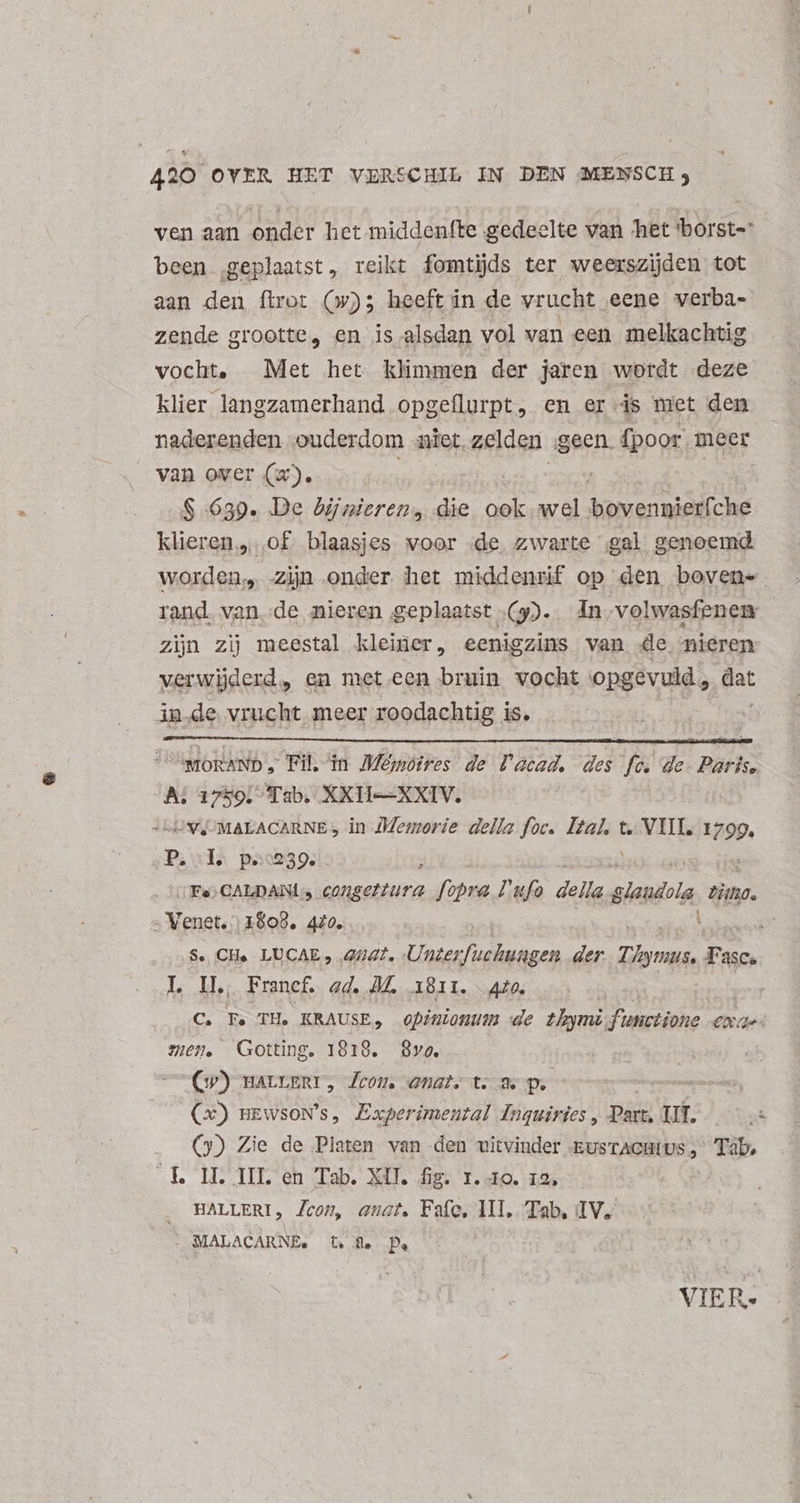 ven aan onder het middenfte gedeelte van ‘het 'borst- been ‚geplaatst, reikt fomtijds ter weerszijden tot aan den ftro: (w); heeft in de vrucht eene verba- zende grootte, en is alsdan vol van een melkachtig vocht, Met het klimmen der jaren wordt deze klier langzamerhand opgeflurpt, en er is met den naderenden ouderdom niet. zelden „geen. fpoor. meer van over (x). | S 639. De bijnieren, die ook wel oen klieren, of. blaasjes woor de. zwarte gal genoemd worden, zijn onder het middenrif op den boven- rand. van.de nieren geplaatst (9). 4n volwasfenen zijn zij meestal kleiner, eenigzins van de. nieren verwijderd, en met een bruin vocht opgevuld, dat in.de vrucht meer roodachtig is. UwpoRAND , Fil, in Mémoires de lacad. des fc. de. Paris. As 1750: Tab, XXH-—XXIV. UV MALACARNE, in Memorie della foc. Be t. VIIL. 1799. Puls p30959. : (Fe; CALDANLS COgettura obuia Lufo della glatibla tino: „Venet. 1808, 470. $. CH. LUCAE , 4/47. Linies ecc der Tymus. Fas asc. L I. Francf. ad. M. 1811. 420. C. Fe TH. KRAUSE, opinionum de thymi en eae mien. Gotting. 1818. Svo. Cp) warverr, Leon enat. t. S. p. roo (x) mEwsowN's, Experimental Inquiries , Part. Vf. (3) Zie de Platen van den vitvinder EusrAcHius, Tab, E. LL III. en Tab. XU. fig. 1.10, 12; HALLERI, Zcon, anat. Fafe, III, Tab, IV. . MALACARNE. tf. De - VIER.