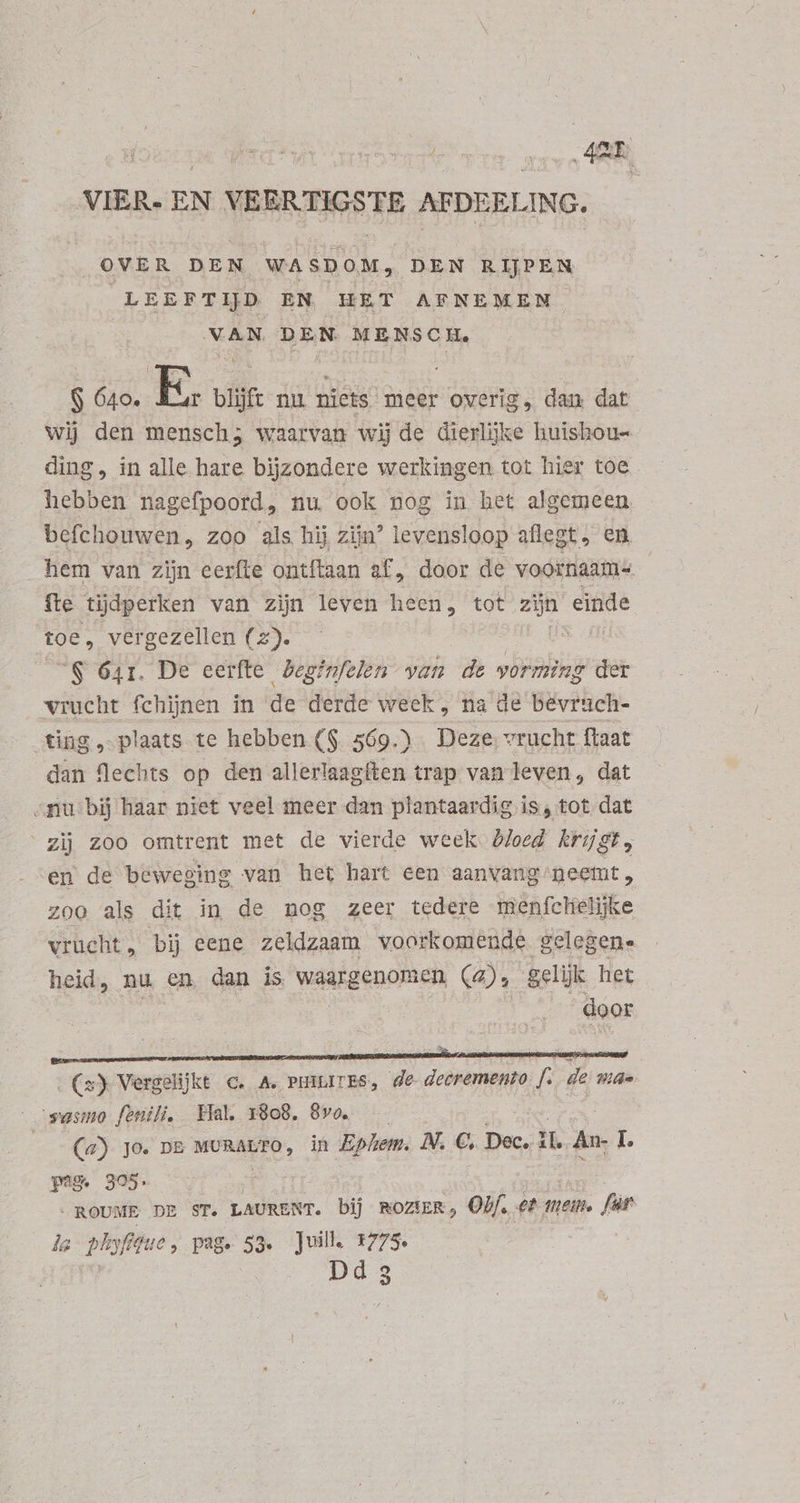 lota cx air Par mavo RR VIER. EN VEERTIGSTE AFDEELING. OVER DEN WASDOM, DEN RIJPEN LEEFTIJD EN HET AFNEMEN VAN DEN. MENSCH. $ 640. E. blijft nu niets meer overig, dan dat. wij den mensch; waarvan wij de dierlijke huishou- ding, in alle hare bijzondere werkingen tot hier toe hebben nagefpoord, nu, ook nog in het algemeen. befchouwen, zoo als hij zijn? levensloop aflegt, en hem van zijn eerfte ontftaan sf, door de voornaam- fte tijdperken van zijn leven heen, tot zijn einde toe, vergezellen (z). | | S 641. De eerfte beginfelen van de vorming der vrucht fchijnen in de derde week , na de bevruch- fing, plaats te hebben ($ 569.) Deze, vrucht ftaat dan flechts op den allerlaagften trap van leven, dat «nu bij haar niet veel meer dan plantaardig is, tot dat ‘zij zoo omtrent met de vierde week bloed krijgt, en de beweging van het hart een aanvang neemt, zoo als dit in de nog zeer tedere menfclielijke vrucht, bij eene zeldzaam voorkomende gelegen. heid, nu en dan is waargenomen (4), gelijk het | ips door (s) Vergelijkt c. A. PHILITES, de decremento f. de mae -wesno fonili. Hal, 1808. 8vo. — | (a) Jo. DE MORALTO , in Ephem. N. €. Dec. iL An- L pam 305. | | -ROUME DE ST. LAURENT. bij ROZIER , Obf. et tem. fs la phyféue, page 53. Juill. 1775. | Dd 3