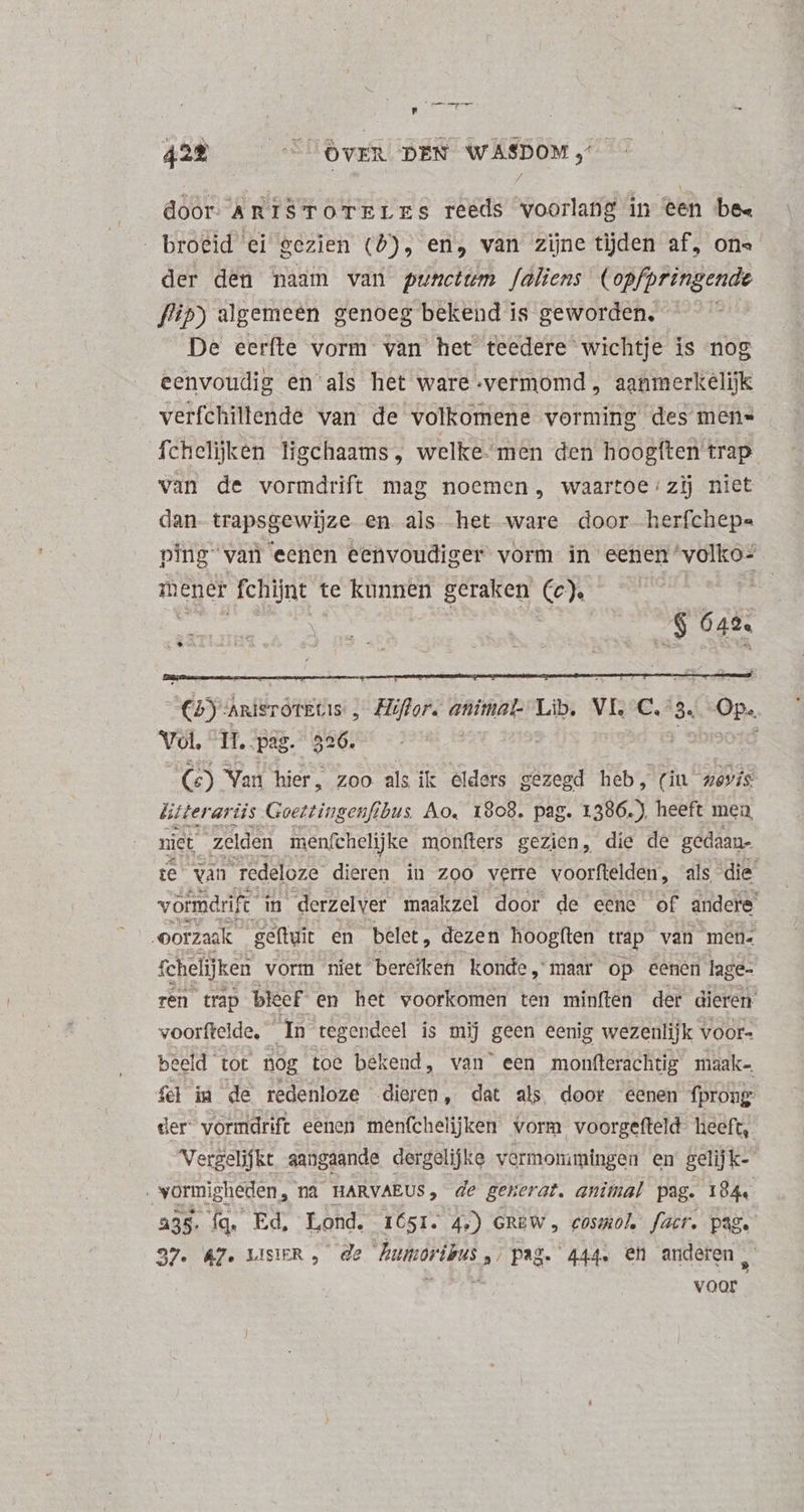 Wet 42% COVER DEN WASDOM, door AmISTOTELEs reeds voorlang in een bee broeid ei gezien (5), en, van zijne tijden af, ons der den naam van punctum aliens (opfpringende flip) algemeen genoeg bekend is geworden. ^ De eerfte vorm van het teedere wichtje is nog eenvoudig en als het ware vermomd , aanmerkelijk verfchiltende van de volkomene vorming des men= fchelijken ligchaams , welke- men den hoogften trap van de vormdrift mag noemen, waartoe;zij niet dan- trapsgewijze en als het ware door herfchepe ping van eenen eenvoudiger vorm in eenen 'volko- mener fchijnt te kunnen geraken (c). (2) AnisroTEGIs „ Hiflor. animal. Lib. VI, C,“3. Op. Vol, 11. pas. 326. | | ) Shisoid (6c) Van hier, zoo als ik elders gezegd heb, (in zevis ütterariis Goettingenfibus Ao. 1908. pag. 1386. ) heeft mea, niet zelden menfchelijke monfters gezien, die de gedaan- te van redeloze dieren in zoo verre voorftelden, als die vormarift in derzelver maakzel door de eene of andere oorzaak | geftuit en belet , dezen hoogften trap van men. fchelijken vorm niet bereiken konde, maar op eenen lage- ren trap bleef en het voorkomen ten minften der dieren voorftelde, In tegendeel is mij geen eenig wezenlijk YOOr- eeld tot nog toe bekend, van' een monfterachtig maak- fd im de redenloze dieren, dat als door eenen fprong der vormdrift eenen menfchelijken vorm voorgefteld heeft, Vergelifkt aangaande dergelijke vermommingen en gelijk- vormigheden, na HARVAEUS, de generat. animal pag. 184. 235. Íq. Ed, Lond. 1651. 4.) GREW, cosmol facer. pag. 37. A7. LISÀR , de Buioribus ,: pag. 444. eh anderen , voor