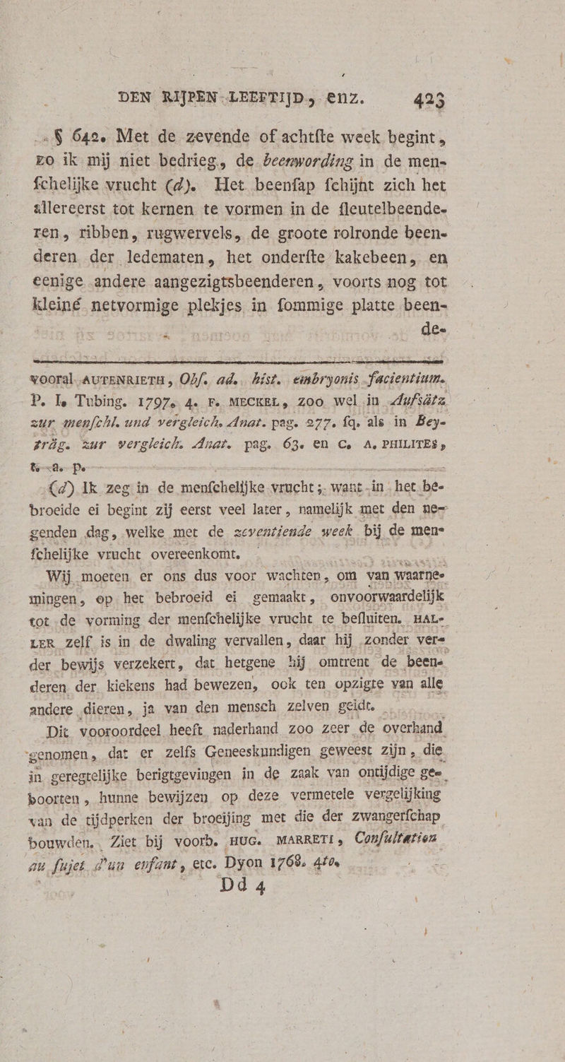 4 DEN RIJPEN LEEFTIJD enz. 425 . 8$ 64e. Met de zevende of achtíte week begint, zo ik mij niet bedrieg, de Peemwording in de men- fchelijke vrucht (d). He beenfap fchijnt zich het allereerst tot kernen te vormen in de fleutelbeende- ren, ribben, rugwervels, de groote rolronde been- deren, der ledematen, het onderfte kakebeen, en eenige andere aangezigtsbeenderen, voorts nog tot kleiné netvormige plekjes in fommige platte been- dee 7 vooral AUTENRIETH , Ohf. ad... hist. eimbryonis. facientium. P. Je Tubing. 1797. 4. Fe MECKEL, Zoo Wel iu. dufiátz. zur menfchl. und vergleich, Anat. pag. 277. fq. als in Bey- zräg. zur wergleich. Anat. pag. 63. en C, A, PHILITE$ , tx p | (4) Ik zeg in de rdiet. Reti want -in het. be- broeide ei begint zij eerst veel later, namelijk met den ne- genden dag, welke met de zeventiende week bij, de mene fchelijke vrucht overeenkomt. Wij moeten er ons dus voor wachten, « om van waarnee mingen, op het bebroeid ei gemaakt , onvoorwaardelijk tot de vorming der menfchelijke vrucht te befluiten. .HALe LER zelf is in de dwaling vervallen, daar hij ‚zonder vers der bewijs verzekert, dat hetgene hij omtrent de beens deren. der. kiekens had bewezen, ook ten opzigte van alle andere. dieren, ja van den mensch zelven geidt. Di vooroordeel heeft naderhand zoo zeer de overhand. genomen, dat er Zelfs Geneeskundigen geweest zijn , .die. in. geregtelijke berigtgevingen in de zaak van ontijdige g gee boorten , hunne bewijzen op deze vermetele verge lijking van de tijdperken der brocijing met die der zwangerfchap bouwden, Ziet bij voor». HUG. MARRETI, Con/ultation aa, Sjer d d'un enfant ‚CIC. Dyon 1768, 4f. Dd4